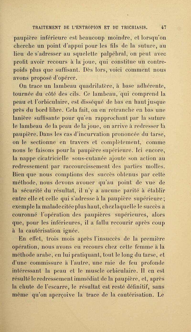 paupière inférieure est beaucoup moindre, et lorsqu'on cherche un point d'appui pour les fils de la suture, au lieu de s'adresser au squelette palpébral, on peut avec profit avoir recours à la joue, qui constitue un contre- poids plus que suffisant. Dès lors, voici comment nous avons proposé d'opérer. On trace un lambeau quadrilatère, à base adhérente, tournée du côté des cils. Ce lambeau, qui comprend la peau et l'orbiculaire, est disséqué de bas en haut jusque près du bord libre. Cela fait, on en retranche en bas une lanière suffisante pour qu'en rapprochant par la suture le lambeau de la peau delà joue, on arrive à redresser la paupière. Dans les cas d'incurvation prononcée du tarse, on le sectionne en travers et complètement, comme nous le faisons pour la paupière supérieure. Ici encore, la nappe cicatricielle sous-cutanée ajoute son action au redressement par raccourcissement des parties molles. Bien que nous comptions des succès obtenus par cette méthode, nous devons avouer qu'au point de vue de la sécurité du résultat, il n'y a aucune parité à établir entre elle et celle qui s'adresse à la paupière supérieure ; exemple la malade citée plus haut, chez laquelle le succès a couronné l'opération des paupières supérieures, alors que, pour les inférieures, il a fallu recourir après coup à la cautérisation ignée. En effet, trois mois après l'insuccès de la première opération, nous avons eu recours chez cette femme à la méthode arabe, en lui pratiquant, tout le long du tarse, et d'une commissure à l'autre, une raie de feu profonde intéressant la peau et le muscle orbiculaire. Il en est résulté le redressement immédiat delà paupière, et, après la chute de l'escarre, le résultat est resté définitif, sans même qu'on aperçoive la trace de la cautérisation. Le