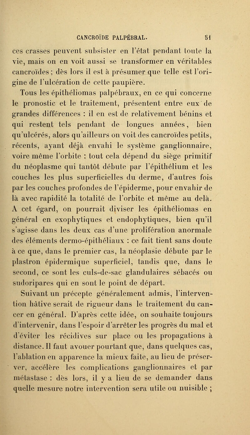 ces crasses peuvent subsister en l'état pendant toute la vie, mais on en voit aussi se transformer en véritables cancroïdes ; dès lors il est à présumer que telle est l'ori- gine de l'ulcération de cette paupière. Tous les épithéliomas palpébraux, en ce qui concerne le pronostic et le traitement, présentent entre eux de grandes différences : il en est de relativement bénins et qui restent tels pendant de longues années, bien qu'ulcérés, alors qu'ailleurs on voit des cancroïdes petits, récents, ayant déjà envahi le système ganglionnaire, voire même l'orbite : tout cela dépend du siège primitif du néoplasme qui tantôt débute par l'épithélium et les couches les plus superficielles du derme, d'autres fois par les couches profondes de l'épidémie, pour envahir de là avec rapidité la totalité de l'orbite et même au delà. A cet égard, on pourrait diviser les épithéliomas en général en exophytiques et endophytiques, bien qu'il s'agisse dans les deux cas d'une prolifération anormale des éléments dermo-épithéliaux : ce fait tient sans doute à ce que, dans le premier cas, lanéoplasie débute par le plastron épidermique superficiel, tandis que, dans le second, ce sont les culs-de-sac glandulaires sébacés ou sudoripares qui en sont le point de départ. Suivant un précepte généralement admis, l'interven- tion hâtive serait de rigueur dans le traitement du can- cer en général. D'après cette idée, on souhaite toujours d'intervenir, dans l'espoir d'arrêter les progrès du mal et d'éviter les récidives sur place ou les propagations à distance. Il faut avouer pourtant que, dans quelques cas, l'ablation en apparence la mieux faite, au lieu de préser- ver, accélère les complications ganglionnaires et par métastase : dès lors, il y a lieu de se demander dans quelle mesure notre intervention sera utile ou nuisible ;