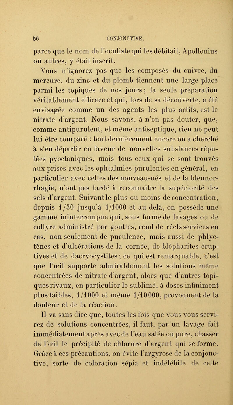 parce que le nom de l'oculiste qui les débitait, Apollonius ou autres, y était inscrit. Vous n'ignorez pas que les composés du cuivre, du mercure, du zinc et du plomb tiennent une large place parmi les topiques de nos jours ; la seule préparation véritablement efficace et qui, lors de sa découverte, a été envisagée comme un des agents les plus actifs, est le nitrate d'argent. Nous savons, à n'en pas douter, que, comme antipurulent, et même antiseptique, rien ne peut lui être comparé : tout dernièrement encore on a cherché à s'en départir en faveur de nouvelles substances répu- tées pyoctaniques, mais tous ceux qui se sont trouvés aux prises avec les ophtalmies purulentes en général, en particulier avec celles des nouveau-nés et de la blennor- rhagie, n'ont pas tardé à reconnaître la supériorité des sels d'argent. Suivant le plus ou moins déconcentration, depuis 1/30 jusqu'à 1/1000 et au delà, on possède une gamme ininterrompue qui, sous forme de lavages ou de collyre administré par gouttes, rend de réels services en cas, non seulement de purulence, mais aussi de phlyc- tènes et d'ulcérations de la cornée, de blépharites érup- tives et de dacryocystites ; ce qui est remarquable, c'est que l'œil supporte admirablement les solutions même concentrées de nitrate d'argent, alors que d'autres topi- ques rivaux, en particulier le sublimé, à doses infiniment plus faibles, 1/1000 et même 1/10000, provoquent de la douleur et de la réaction. Il va sans dire que, toutes les fois que vous vous servi- rez de solutions concentrées, il faut, par un lavage fait immédiatement après avec de l'eau salée ou pure, chasser de l'œil le précipité de chlorure d'argent qui se forme. Grâce à ces précautions, on évite l'argyrose de la conjonc- tive, sorte de coloration sépia et indélébile de cette
