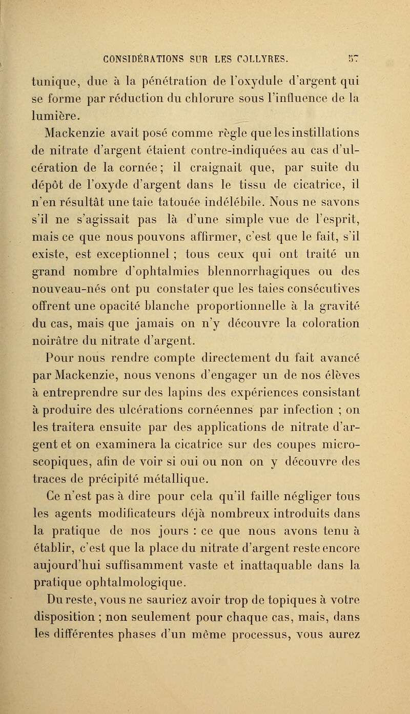 tunique, due à la pénétration de l'oxydule d'argent qui se forme par réduction du chlorure sous l'influence de la lumière. Mackenzie avait posé comme règle que les instillations de nitrate d'argent étaient contre-indiquées au cas d'ul- cération de la cornée ; il craignait que, par suite du dépôt de l'oxyde d'argent dans le tissu de cicatrice, il n'en résultât une taie tatouée indélébile. Nous ne savons s'il ne s'agissait pas là d'une simple vue de l'esprit, mais ce que nous pouvons affirmer, c'est que le fait, s'il existe, est exceptionnel ; tous ceux qui ont traité un grand nombre d'ophtalmies blennorrhagiques ou des nouveau-nés ont pu constater que les taies consécutives offrent une opacité blanche proportionnelle à la gravité du cas, mais que jamais on n'y découvre la coloration noirâtre du nitrate d'argent. Pour nous rendre compte directement du fait avancé par Mackenzie, nous venons d'engager un de nos élèves à entreprendre sur des lapins des expériences consistant à produire des ulcérations cornéennes par infection ; on les traitera ensuite par des applications de nitrate d'ar- gent et on examinera la cicatrice sur des coupes micro- scopiques, afin de voir si oui ou non on y découvre des traces de précipité métallique. Ce n'est pas à dire pour cela qu'il faille négliger tous les agents modificateurs déjà nombreux introduits dans la pratique de nos jours : ce que nous avons tenu à établir, c'est que la place du nitrate d'argent reste encore aujourd'hui suffisamment vaste et inattaquable dans la pratique ophtalmologique. Du reste, vous ne sauriez avoir trop de topiques à votre disposition ; non seulement pour chaque cas, mais, dans les différentes phases d'un même processus, vous aurez