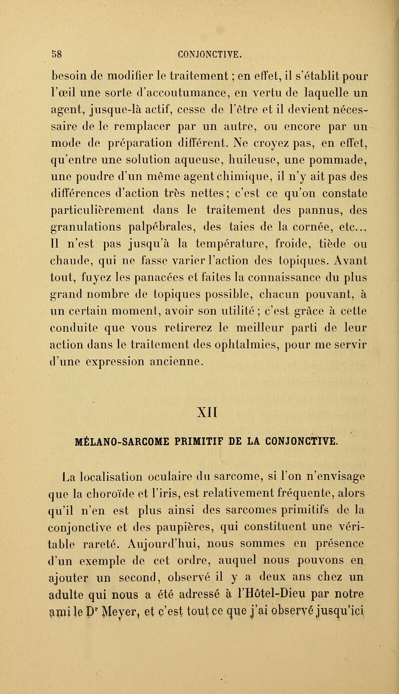 besoin de modifier le traitement ; en effet, il s'établit pour l'œil une sorte d'accoutumance, en vertu de laquelle un agent, jusque-là actif, cesse de l'être et il devient néces- saire de le remplacer par un autre, ou encore par un mode de préparation différent. Ne croyez pas, en effet, qu'entre une solution aqueuse, huileuse, une pommade, une poudre d'un même agent chimique, il n'y ait pas des différences d'action très nettes ; c'est ce qu'on constate particulièrement dans le traitement des pannus, des granulations palpébrales, des taies de la cornée, etc.. Il n'est pas jusqu'à la température, froide, tiède ou chaude, qui ne fasse varier l'action des topiques. Avant tout, fuyez les panacées et faites la connaissance du plus grand nombre de topiques possible, chacun pouvant, à un certain moment, avoir son utilité ; c'est grâce à cette conduite que vous retirerez le meilleur parti de leur action dans le traitement des ophtalmies, pour me servir d'une expression ancienne. XII MÉLANO-SARCOME PRIMITIF DE LA CONJONCTIVE. La localisation oculaire du sarcome, si l'on n'envisage que la choroïde et l'iris, est relativement fréquente, alors qu'il n'en est plus ainsi des sarcomes primitifs de la conjonctive et des paupières, qui constituent une véri- table rareté. Aujourd'hui, nous sommes en présence d'un exemple de cet ordre, auquel nous pouvons en ajouter un second, observé il y a deux ans chez un adulte qui nous a été adressé à l'Hôtel-Dieu par notre ami le Dr Meyer, et c'est tout ce que j'ai observé jusqu'ici