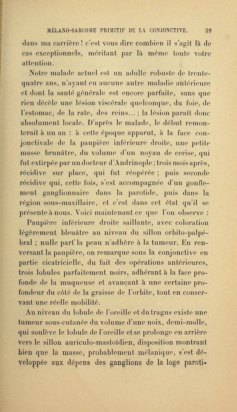 dans ma carrière ! c'est vous dire combien il s'agit là de cas exceptionnels, méritant par là même toute votre attention. Notre malade actuel est un adulte robuste de trente- quatre ans, n'ayant eu aucune autre maladie antérieure et dont la santé générale est encore parfaite, sans que rien décèle une lésion viscérale quelconque, du foie, de l'estomac, de la rate, des reins... ; la lésion paraît donc absolument locale. D'après le malade, le début remon- terait à un an : à cette époque apparut, à la face con- jonctivale de la paupière inférieure droite, une petite masse brunâtre, du volume d'un noyau de cerise, qui fut extirpée par un docteur d'Andrinople ; trois mois après, récidive sur place, qui fut réopérée ; puis seconde récidive qui, cette fois, s'est accompagnée d'un gonfle- ment ganglionnaire dans la parotide, puis dans la région sous-maxillaire, et c'est dans cet état qu'il se présente à nous. Voici maintenant ce que l'on observe : Paupière inférieure droite saillante, avec coloration légèrement bleuâtre au niveau du sillon orbito-palpé- bral ; nulle part' la peau n'adhère à la tumeur. En ren- versant la paupière, on remarque sous la conjonctive en partie cicatricielle, du fait des opérations antérieures, trois lobules parfaitement noirs, adhérant à la face pro- fonde de la muqueuse et avançant à une certaine pro- fondeur du côté de la graisse de l'orbite, tout en conser- vant une réelle mobilité. Au niveau du lobule de l'oreille etdutragus existe une tumeur sous-cutanée du volume d'une noix, demi-molle, qui soulève le lobule de l'oreille et se prolonge en arrière vers le sillon auriculo-mastoïdien, disposition montrant bien que la masse, probablement mélanique, s'est dé- veloppée aux dépens des ganglions de Ja loge paroti-