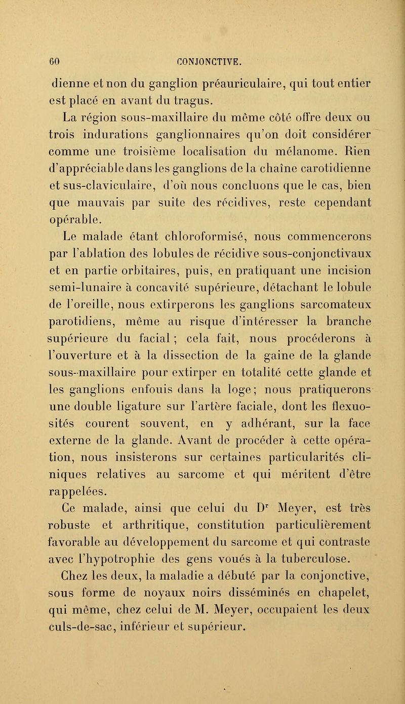 dienne et non du ganglion préauriculaire, qui tout entier est placé en avant du tragus. La région sous-maxillaire du même côté offre deux ou trois indurations ganglionnaires qu'on doit considérer comme une troisième localisation du mélanome. Rien d'appréciable dans les ganglions delà chaîne carotidienne et sus-claviculaire, d'où nous concluons que le cas, bien que mauvais par suite des récidives, reste cependant opérable. Le malade étant chloroformisé, nous commencerons par l'ablation des lobules de récidive sous-conjonctivaux et en partie orbitaires, puis, en pratiquant une incision semi-lunaire à concavité supérieure, détachant le lobule de l'oreille, nous extirperons les ganglions sarcomateux parotidiens, même au risque d'intéresser la branche supérieure du facial ; cela fait, nous procéderons à l'ouverture et à la dissection de la gaine de la glande sous-maxillaire pour extirper en totalité cette glande et les ganglions enfouis dans la loge; nous pratiquerons une double ligature sur l'artère faciale, dont les flexuo- sités courent souvent, en y adhérant, sur la face externe de la glande. Avant de procéder à cette opéra- tion, nous insisterons sur certaines particularités cli- niques relatives au sarcome et qui méritent d'être rappelées. Ce malade, ainsi que celui du Dr Meyer, est très robuste et arthritique, constitution particulièrement favorable au développement du sarcome et qui contraste avec l'hypotrophie des gens voués à la tuberculose. Chez les deux, la maladie a débuté par la conjonctive, sous forme de noyaux noirs disséminés en chapelet, qui même, chez celui de M. Meyer, occupaient les deux culs-de-sac, inférieur et supérieur.