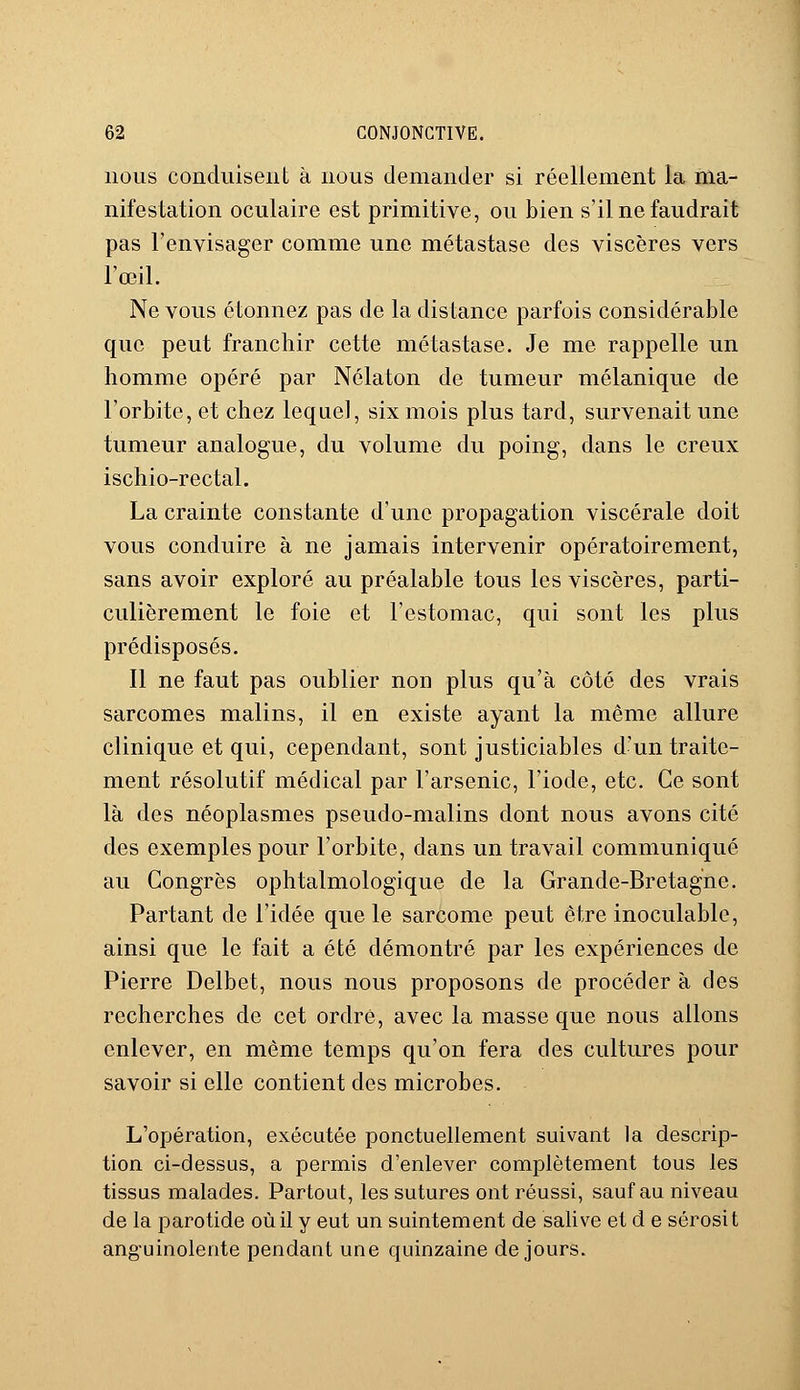 nous conduisent à nous demander si réellement la ma- nifestation oculaire est primitive, ou bien s'il ne faudrait pas l'envisager comme une métastase des viscères vers l'œil. Ne vous étonnez pas de la distance parfois considérable que peut franchir cette métastase. Je me rappelle un homme opéré par Nélaton de tumeur mélanique de l'orbite, et chez lequel, six mois plus tard, survenait une tumeur analogue, du volume du poing, dans le creux ischio-rectal. La crainte constante d'une propagation viscérale doit vous conduire à ne jamais intervenir opératoirement, sans avoir exploré au préalable tous les viscères, parti- culièrement le foie et l'estomac, qui sont les plus prédisposés. Il ne faut pas oublier non plus qu'à côté des vrais sarcomes malins, il en existe ayant la même allure clinique et qui, cependant, sont justiciables d'un traite- ment résolutif médical par l'arsenic, l'iode, etc. Ce sont là des néoplasmes pseudo-malins dont nous avons cité des exemples pour l'orbite, dans un travail communiqué au Congrès ophtalmologique de la Grande-Bretagne. Partant de l'idée que le sarcome peut être inoculable, ainsi que le fait a été démontré par les expériences de Pierre Delbet, nous nous proposons de procéder à des recherches de cet ordre, avec la masse que nous allons enlever, en même temps qu'on fera des cultures pour savoir si elle contient des microbes. L'opération, exécutée ponctuellement suivant la descrip- tion ci-dessus, a permis d'enlever complètement tous les tissus malades. Partout, les sutures ont réussi, sauf au niveau de la parotide où il y eut un suintement de salive et d e sérosit anguinolente pendant une quinzaine de jours.