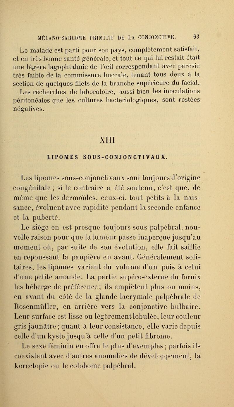 Le malade est parti pour son pays, complètement satisfait, et en très bonne santé générale, et tout ce qui lui restait était une légère lagophtalmie de l'œil correspondant avec parésie très faible de la commissure buccale, tenant tous deux à la section de quelques filets de la branche supérieure du facial. Les recherches de laboratoire, aussi bien les inoculations péritonéales que les cultures bactériologiques, sont restées négatives. XIII LIPOMES SOUS-CONJONCTIVAUX. Les lipomes sous-conjonctivaux sont toujours d'origine congénitale; si le contraire a été soutenu, c'est que, de même que les dermoïdes, ceux-ci, tout petits à la nais- sance, évoluent avec rapidité pendant la seconde enfance et la puberté. Le siège en est presque toujours sous-palpébral, nou- velle raison pour que la tumeur passe inaperçue jusqu'au moment où, par suite de son évolution, elle fait saillie en repoussant la paupière en avant. Généralement soli- taires, les lipomes varient du volume d'un pois à celui d'une petite amande. La partie supéro-externe du fornix les héberge de préférence; ils empiètent plus ou moins, en avant du côté de la glande lacrymale palpébrale de Rosenmiiller, en arrière vers la conjonctive bulbaire. Leur surface est lisse ou légèrement lobulée, leur couleur gris jaunâtre ; quant à leur consistance, elle varie depuis celle d'un kyste jusqu'à celle d'un petit fibrome. Le sexe féminin en offre le plus d'exemples ; parfois ils coexistent avec d'autres anomalies de développement, la korectopie ou le colobome palpébral.