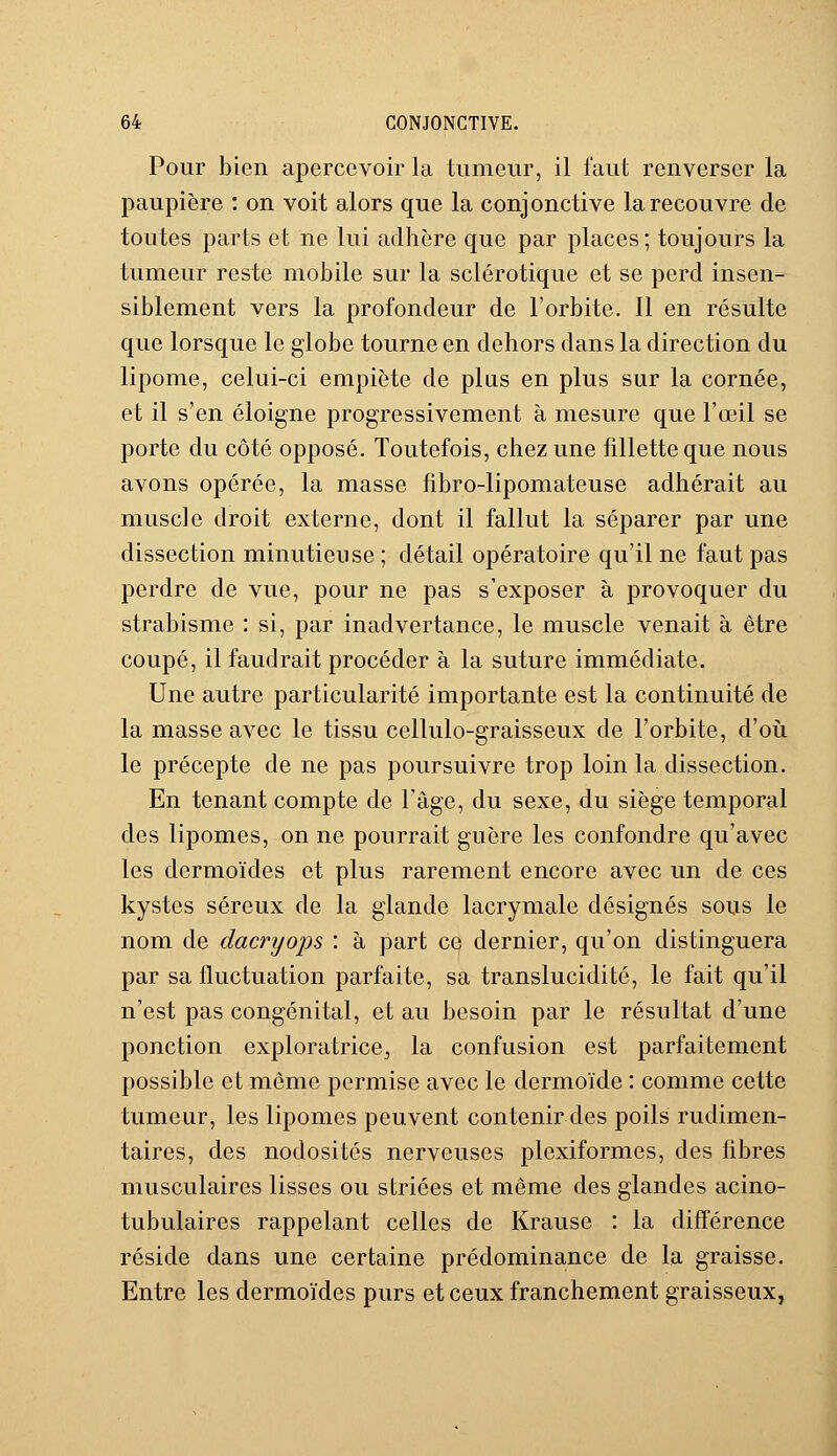 Pour bien apercevoir la tumeur, il faut renverser la paupière : on voit alors que la conjonctive la recouvre de toutes parts et ne lui adhère que par places; toujours la tumeur reste mobile sur la sclérotique et se perd insen- siblement vers la profondeur de l'orbite. Il en résulte que lorsque le globe tourne en dehors dans la direction du lipome, celui-ci empiète de plus en plus sur la cornée, et il s'en éloigne progressivement à mesure que l'œil se porte du côté opposé. Toutefois, chez une fillette que nous avons opérée, la masse fibro-lipomateuse adhérait au muscle droit externe, dont il fallut la séparer par une dissection minutieuse ; détail opératoire qu'il ne faut pas perdre de vue, pour ne pas s'exposer à provoquer du strabisme : si, par inadvertance, le muscle venait à être coupé, il faudrait procéder à la suture immédiate. Une autre particularité importante est la continuité de la masse avec le tissu cellulo-graisseux de l'orbite, d'où le précepte de ne pas poursuivre trop loin la dissection. En tenant compte de l'âge, du sexe, du siège temporal des lipomes, on ne pourrait guère les confondre qu'avec les dermoïdes et plus rarement encore avec un de ces kystes séreux de la glande lacrymale désignés sous le nom de dacryops : à part ce dernier, qu'on distinguera par sa fluctuation parfaite, sa translucidité, le fait qu'il n'est pas congénital, et au besoin par le résultat d'une ponction exploratrice,, la confusion est parfaitement possible et même permise avec le dermoïde : comme cette tumeur, les lipomes peuvent contenir des poils rudimen- taires, des nodosités nerveuses plexiformes, des fibres musculaires lisses ou striées et même des glandes acino- tubulaires rappelant celles de Krause : la différence réside dans une certaine prédominance de la graisse. Entre les dermoïdes purs et ceux franchement graisseux,