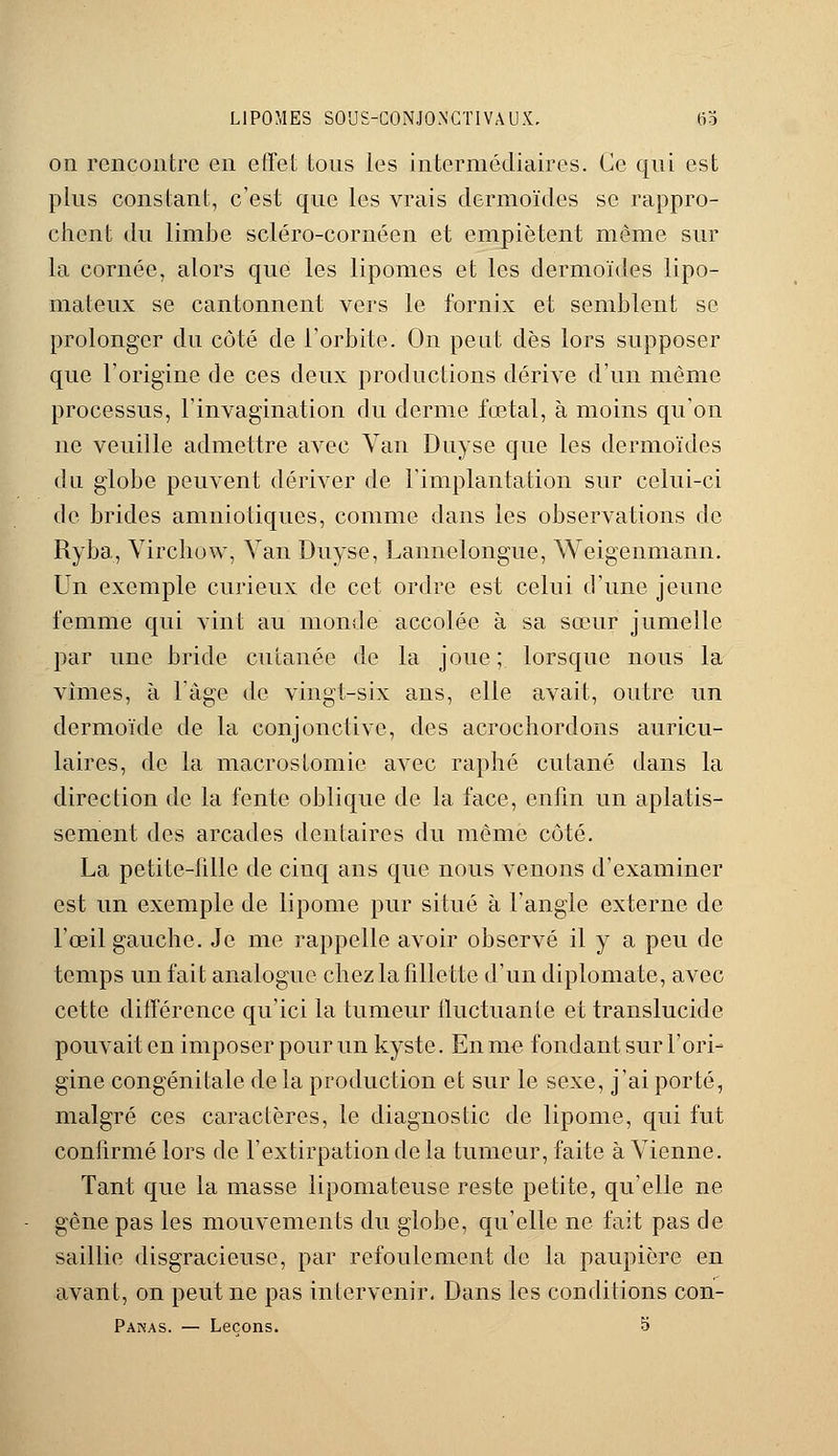 on rencontre en effet tons les intermédiaires. Ce qui est plus constant, c'est que les vrais dermoïdes se rappro- chent du limbe scléro-cornéen et empiètent même sur la cornée, alors que les lipomes et les dermoïdes lipo- mateux se cantonnent vers le fornix et semblent se prolonger du côté de l'orbite. On peut dès lors supposer que l'origine de ces deux productions dérive d'un même processus, l'invagination du derme fœtal, à moins qu'on ne veuille admettre avec Van Duyse que les dermoïdes du globe peuvent dériver de l'implantation sur celui-ci de brides amniotiques, comme dans les observations de Ryba, Yirchow, Van Duyse, Lannelongue, Weigenmann. Un exemple curieux de cet ordre est celui d'une jeune femme qui vint au monde accolée à sa sœur jumelle par une bride cutanée de la joue; lorsque nous la vîmes, à l'âge de vingt-six ans, elle avait, outre un dermoïde de la conjonctive, des acrochordons auricu- laires, de la macrostomie avec raphé cutané dans la direction de la fente oblique de la face, enfin un aplatis- sement des arcades dentaires du même côté. La petite-fille de ciuq ans que nous venons d'examiner est un exemple de lipome pur situé à l'angle externe de l'œil gauche. Je me rappelle avoir observé il y a peu de temps un fait analogue chez la fillette d'un diplomate, avec cette différence qu'ici la tumeur iluctuanle et translucide pouvait en imposer pour un kyste. En me fondant sur l'ori- gine congénitale delà production et sur le sexe, j'ai porté, malgré ces caractères, le diagnostic de lipome, qui fut confirmé lors de l'extirpation de la tumeur, faite à Vienne. Tant que la masse lipomateuse reste petite, qu'elle ne gène pas les mouvements du globe, qu'elle ne fait pas de saillie disgracieuse, par refoulement de la paupière en avant, on peut ne pas intervenir. Dans les conditions con- Pakas. — Leçons. 5