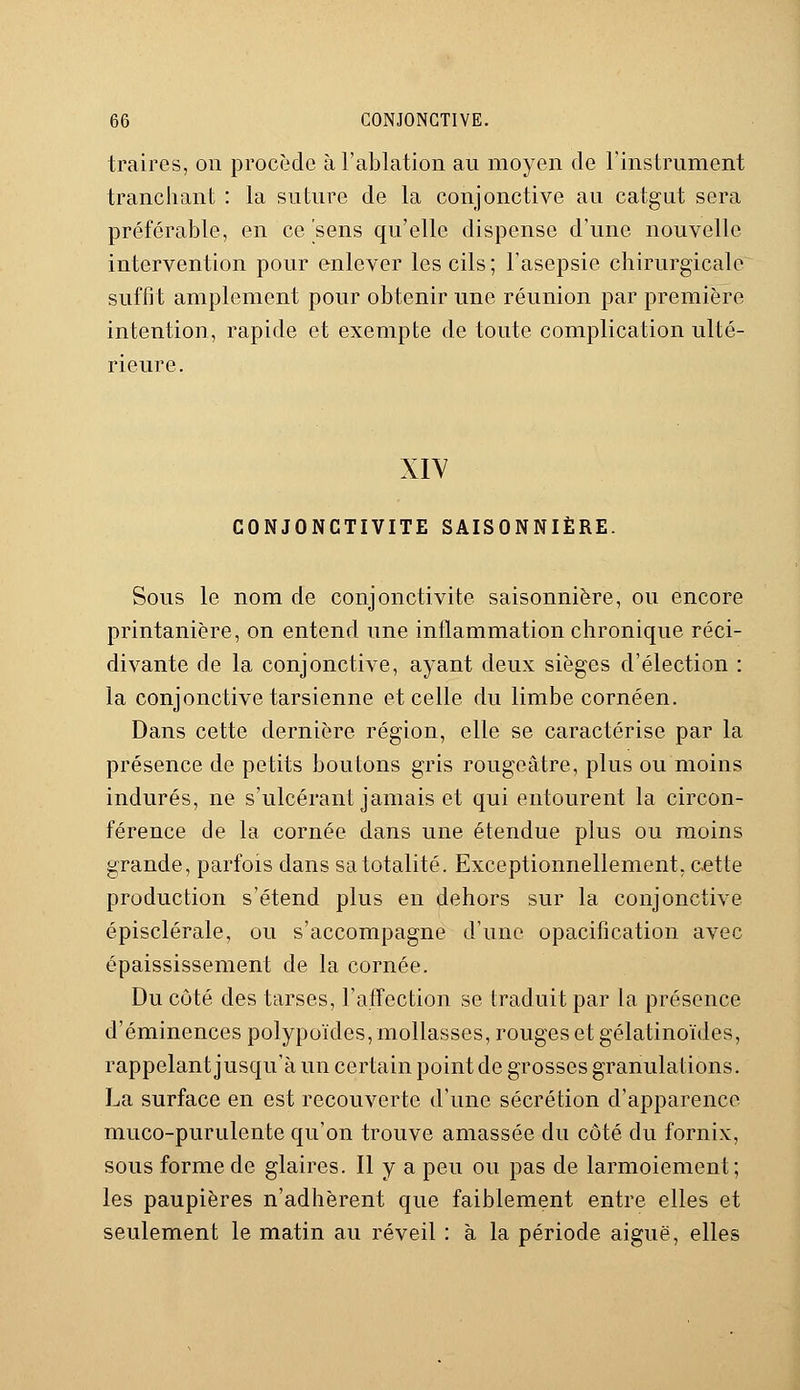 traires, on procède à l'ablation au moyen de l'instrument tranchant : la suture de la conjonctive au catgut sera préférable, en ce'sens qu'elle dispense d'une nouvelle intervention pour enlever les cils ; l'asepsie chirurgicale suffit amplement pour obtenir une réunion par première intention, rapide et exempte de toute complication ulté- rieure. XIV CONJONCTIVITE SAISONNIÈRE. Sous le nom de conjonctivite saisonnière, ou encore printanière, on entend une inflammation chronique réci- divante de la conjonctive, ayant deux sièges d'élection : la conjonctive tarsienne et celle du limbe cornéen. Dans cette dernière région, elle se caractérise par la présence de petits boutons gris rougeâtre, plus ou moins indurés, ne s'ulcérant jamais et qui entourent la circon- férence de la cornée dans une étendue plus ou moins grande, parfois dans sa totalité. Exceptionnellement, cette production s'étend plus en dehors sur la conjonctive épisclérale, ou s'accompagne d'une opacification avec épaississement de la cornée. Du côté des tarses, l'affection se traduit par la présence d'éminences polypoïdes, mollasses, rouges et gélatinoïdes, rappelant jusqu'à un certain point de grosses granulations. La surface en est recouverte d'une sécrétion d'apparence muco-purulente qu'on trouve amassée du côté du fornix, sous forme de glaires. Il y a peu ou pas de larmoiement; les paupières n'adhèrent que faiblement entre elles et seulement le matin au réveil : à la période aiguë, elles