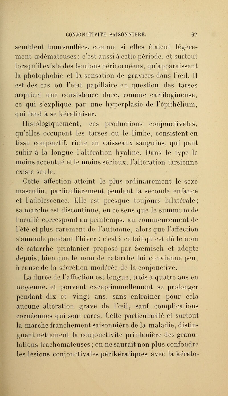 semblent boursouflées, comme si elles étaient légère- ment œdémateuses ; c'est aussi à cette période, et surtout lorsqu'il existe des boutons péricornéens, qu'apparaissent la photophobie et la sensation de graviers dans l'œil. Il est des cas où l'état papillaire en question des tarses acquiert une consistance dure, comme cartilagineuse, ce qui s'explique par une hyperplasie de l'épïthélium, qui tend à se kératiniser. Histologiquement, ces productions conjonctivales, qu'elles occupent les tarses ou le limbe, consistent en tissu conjonctif, riche en vaisseaux sanguins, qui peut subir à la longue l'altération hyaline. Dans le type le moins accentué et le moins sérieux, l'altération tarsienne existe seule. Cette affection atteint le plus ordinairement le sexe masculin, particulièrement pendant la seconde enfance et l'adolescence. Elle est presque toujours bilatérale; sa marche est discontinue, en ce sens que le summum de l'acuité correspond au printemps, au commencement de l'été et plus rarement de l'automne, alors que l'affection s'amende pendant l'hiver : c'est à ce fait qu'est dû le nom de catarrhe printanier proposé par Sœmisch et adopté depuis, bien que le nom de catarrhe lui convienne peu, à cause de la sécrétion modérée, de la conjonctive. La durée de l'affection est longue, trois à quatre ans en moyenne, et pouvant exceptionnellement se prolonger pendant dix et vingt ans, sans entraîner pour cela aucune altération grave de l'œil, sauf complications cornéennes qui sont rares. Cette particularité et surtout la marche franchement saisonnière de la maladie, distin- guent nettement la conjonctivite printanière des granu- lations trachomateuses; on ne saurait non plus confondre les lésions conjonctivales périkératiques avec la kérato-