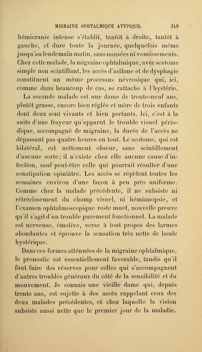 hémicranie intense s'établit, tantôt à droite, tantôt à gauche, et dure toute la journée, quelquefois même jusqu'au lendemain matin, sans nausées ni vomissements. Chez cette malade, la migraine ophtalmique, avec scotome simple non scintillant, les accès d'asthme et de dysphagie constituent un même processus névrosique qui, ici, comme dans beaucoup de cas, se rattache à l'hystérie. La seconde malade est une dame de trente-neuf ans, plutôt grasse, encore bien réglée et mère de trois enfants dont deux sont vivants et bien portants. Ici, c'est à la suite d'une frayeur qu'apparut le trouble visuel pério- dique, accompagné de migraine, la durée de l'accès ne dépassant pas quatre heures en tout. Le scotome, qui est bilatéral, est nettement obscur, sans scintillement d'aucune sorte ; il n'existe chez elle aucune cause d'in- fection, sauf peut-être celle qui pourrait résulter d'une constipation opiniâtre. Les accès se répètent toutes les semaines environ d'une façon à peu près uniforme. Gomme chez la malade précédente, il ne subsiste ni rétrécissement du champ visuel, ni hémianopsie, et l'examen ophtalmoscopique reste muet, nouvelle preuve qu'il s'agit d'un trouble purement fonctionnel. La malade est nerveuse, émotive, verse à tout propos des larmes abondantes et éprouve la sensation très nette de boule hystérique. Dans ces formes atténuées de la migraine ophtalmique, le pronostic est essentiellement favorable, tandis qu'il faut faire des réserves pour celles qui s'accompagnent d'autres troubles généraux du côté de la sensibilité et du mouvement. Je connais une vieille clame qui, depuis trente ans, est sujette à des accès rappelant ceux des deux malades précédentes, et chez laquelle la vision subsiste aussi nette que le premier jour de la maladie.