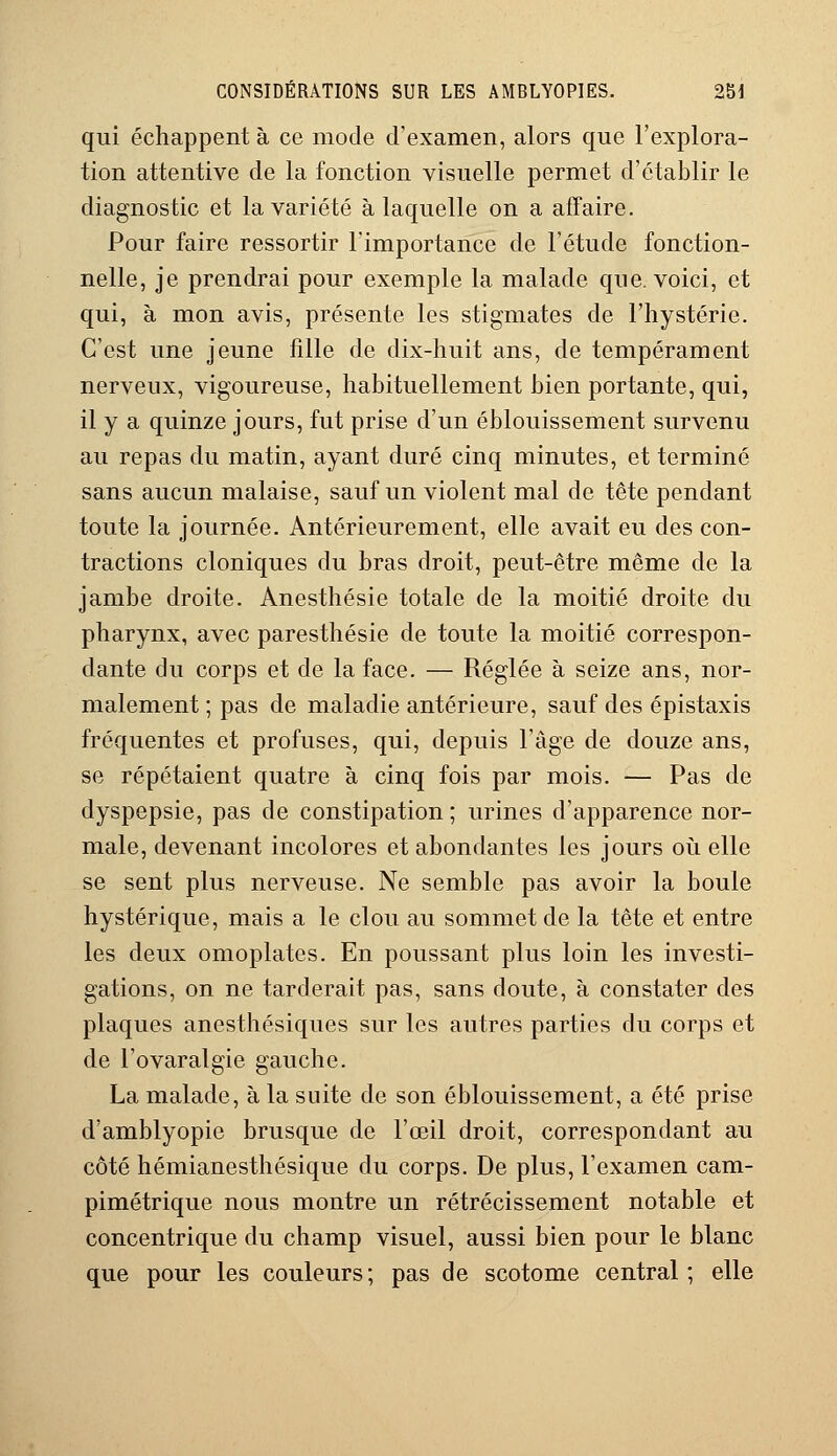 qui échappent à ce mode d'examen, alors que l'explora- tion attentive de la fonction visuelle permet d'établir le diagnostic et la variété à laquelle on a affaire. Pour faire ressortir l'importance de l'étude fonction- nelle, je prendrai pour exemple la malade que. voici, et qui, à mon avis, présente les stigmates de l'hystérie. C'est une jeune fille de dix-huit ans, de tempérament nerveux, vigoureuse, habituellement bien portante, qui, il y a quinze jours, fut prise d'un éblouissement survenu au repas du matin, ayant duré cinq minutes, et terminé sans aucun malaise, sauf un violent mal de tête pendant toute la journée. Antérieurement, elle avait eu des con- tractions cloniques du bras droit, peut-être même de la jambe droite. Anesthésie totale de la moitié droite du pharynx, avec paresthésie de toute la moitié correspon- dante du corps et de la face. — Réglée à seize ans, nor- malement ; pas de maladie antérieure, sauf des épistaxis fréquentes et profuses, qui, depuis l'âge de douze ans, se répétaient quatre à cinq fois par mois. — Pas de dyspepsie, pas de constipation ; urines d'apparence nor- male, devenant incolores et abondantes les jours où elle se sent plus nerveuse. Ne semble pas avoir la boule hystérique, mais a le clou au sommet de la tête et entre les deux omoplates. En poussant plus loin les investi- gations, on ne tarderait pas, sans doute, à constater des plaques anesthésiques sur les autres parties du corps et de l'ovaralgie gauche. La malade, à la suite de son éblouissement, a été prise d'amblyopie brusque de l'œil droit, correspondant au côté hémianesthésique du corps. De plus, l'examen cam- pimétrique nous montre un rétrécissement notable et concentrique du champ visuel, aussi bien pour le blanc que pour les couleurs; pas de scotome central; elle