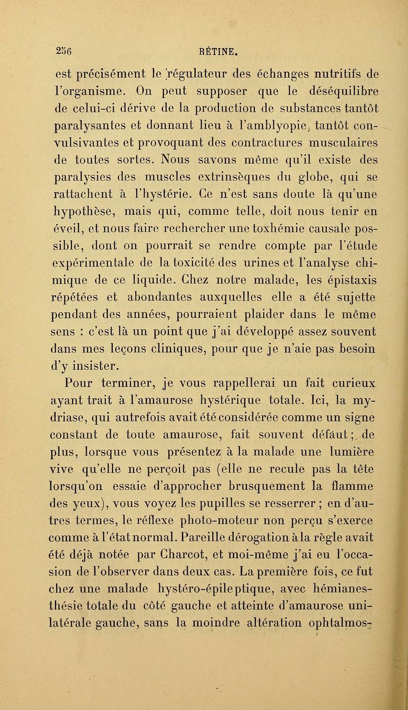 est précisément le 'régulateur des échanges nutritifs de l'organisme. On peut supposer que le déséquilibre de celui-ci dérive de la production de substances tantôt paralysantes et donnant lieu à l'amblyopie; tantôt con- vulsivantes et provoquant des contractures musculaires de toutes sortes. Nous savons même qu'il existe des paralysies des muscles extrinsèques du globe, qui se rattachent à l'hystérie. Ce n'est sans doute là qu'une hypothèse, mais qui, comme telle, doit nous tenir en éveil, et nous faire rechercher unetoxhémie causale pos- sible, dont on pourrait se rendre compte par l'étude expérimentale de la toxicité des urines et l'analyse chi- mique de ce liquide. Chez notre malade, les épistaxis répétées et abondantes auxquelles elle a été sujette pendant des années, pourraient plaider dans le même sens : c'est là un point que j'ai développé assez souvent dans mes leçons cliniques, pour que je n'aie pas besoin d'y insister. Pour terminer, je vous rappellerai un fait curieux ayant trait à l'amaurose hystérique totale. Ici, la my- driase, qui autrefois avait été considérée comme un signe constant de toute amaurose, fait souvent défaut;, de plus, lorsque vous présentez à la malade une lumière vive qu'elle ne perçoit pas (elle ne recule pas la tête lorsqu'on essaie d'approcher brusquement la flamme des yeux), vous voyez les pupilles se resserrer ; en d'au- tres termes, le réflexe photo-moteur non perçu s'exerce comme à l'état normal. Pareille dérogation àla règle avait été déjà notée par Gharcot, et moi-même j'ai eu l'occa- sion de l'observer dans deux cas. La première fois, ce fut chez une malade hystéro-épileptique, avec hémianes- thésie totale du côté gauche et atteinte d'amaurose uni- latérale gauche, sans la moindre altération ophtalmos-