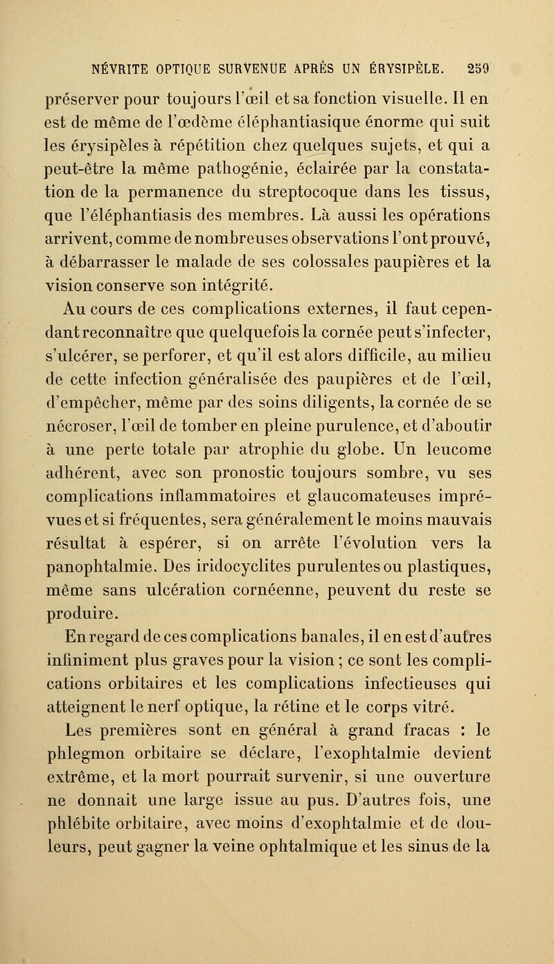 préserver pour toujours l'œil et sa fonction visuelle. Il en est de même de l'œdème éléphantiasique énorme qui suit les érysipèles à répétition chez quelques sujets, et qui a peut-être la même pathogénie, éclairée par la constata- tion de la permanence du streptocoque dans les tissus, que l'éléphantiasis des membres. Là aussi les opérations arrivent, comme de nombreuses observations l'ont prouvé, à débarrasser le malade de ses colossales paupières et la vision conserve son intégrité. Au cours de ces complications externes, il faut cepen- dant reconnaître que quelquefois la cornée peut s'infecter, s'ulcérer, se perforer, et qu'il est alors difficile, au milieu de cette infection généralisée des paupières et de l'œil, d'empêcher, même par des soins diligents, la cornée de se nécroser, l'œil de tomber en pleine purulence, et d'aboutir à une perte totale par atrophie du globe. Un leucome adhérent, avec son pronostic toujours sombre, vu ses complications inflammatoires et glaucomateuses impré- vues et si fréquentes, sera généralement le moins mauvais résultat à espérer, si on arrête l'évolution vers la panophtalmie. Des iridocyclites purulentes ou plastiques, même sans ulcération cornéenne, peuvent du reste se produire. En regard de ces complications banales, il en est d'autres infiniment plus graves pour la vision ; ce sont les compli- cations orbitaires et les complications infectieuses qui atteignent le nerf optique, la rétine et le corps vitré. Les premières sont en général à grand fracas : le phlegmon orbitaire se déclare, l'exophtalmie devient extrême, et la mort pourrait survenir, si une ouverture ne donnait une large issue au pus. D'autres fois, une phlébite orbitaire, avec moins d'exophtalmie et de dou- leurs, peut gagner la veine ophtalmique et les sinus de la