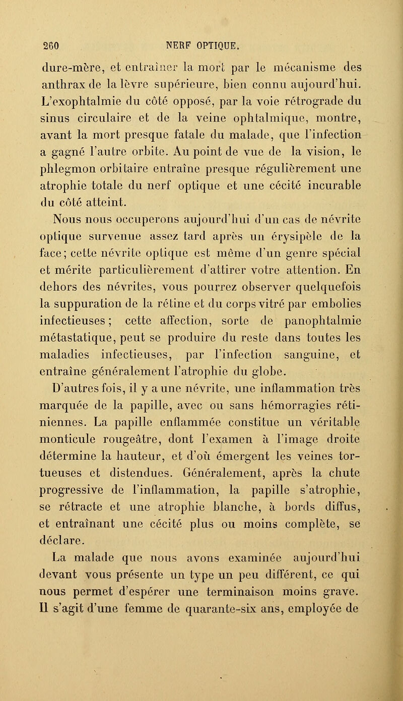 dure-mère, et entraîner la mort par le mécanisme des anthrax de la lèvre supérieure, bien connu aujourd'hui. L'exophtalmie du côté opposé, par la voie rétrograde du sinus circulaire et de la veine ophtalmique, montre, avant la mort presque fatale du malade, que l'infection a gagné l'autre orbite. Au point de vue de la vision, le phlegmon orbitaire entraîne presque régulièrement une atrophie totale du nerf optique et une cécité incurable du côté atteint. Nous nous occuperons aujourd'hui d'un cas de névrite optique survenue assez tard après un érysipôle de la face ; cette névrite optique est même d'un genre spécial et mérite particulièrement d'attirer votre attention. En dehors des névrites, vous pourrez observer quelquefois la suppuration de la rétine et du corps vitré par embolies infectieuses ; cette affection, sorte de panophtalmie métastatique, peut se produire du reste dans toutes les maladies infectieuses, par l'infection sanguine, et entraîne généralement l'atrophie du globe. D'autres fois, il y aune névrite, une inflammation très marquée de la papille, avec ou sans hémorragies réti- niennes. La papille enflammée constitue un véritable monticule rougeâtre, dont l'examen à l'image droite détermine la hauteur, et d'où émergent les veines tor- tueuses et distendues. Généralement, après la chute progressive de l'inflammation, la papille s'atrophie, se rétracte et une atrophie blanche, à bords diffus, et entraînant une cécité plus ou moins complète, se déclare. La malade que nous avons examinée aujourd'hui devant vous présente un type un peu différent, ce qui nous permet d'espérer une terminaison moins grave. Il s'agit d'une femme de quarante-six ans, employée de