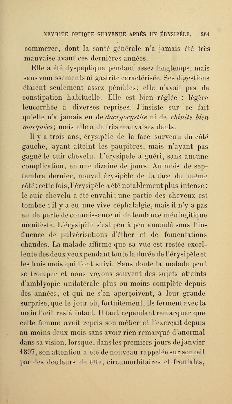 commerce, dont la santé générale n'a jamais été très mauvaise avant ces dernières années. Elle a été dyspeptique pendant assez longtemps, mais sans vomissements ni gastrite caractérisée. Ses digestions étaient seulement assez pénibles; elle n'avait pas de constipation habituelle. Elle est bien réglée : légère leucorrhée à diverses reprises. J'insiste sur ce fait qu'elle n'a jamais eu de dacryocystite ni de rhinite bien marquées', mais elle a de très mauvaises dents. Il y a trois ans, érysipèle de la face survenu du côté gauche, ayant atteint les paupières, mais n'ayant pas gagné le cuir chevelu. L'érysipèle a guéri, sans aucune complication, en une dizaine de jours. Au mois de sep- tembre dernier, nouvel érysipèle de la face du même côté; cette fois, l'érysipèle a été notablement plus intense: le cuir chevelu a été envahi ; une partie des cheveux est tombée ; il y a eu une vive céphalalgie, mais il n'y a pas eu de perte de connaissance ni de tendance méningitique manifeste. L'érysipèle s'est peu à peu amendé sous l'in- fluence de pulvérisations d'éther et de fomentations chaudes. La malade affirme que sa vue est restée excel- lente des deux yeux pendant toute la durée de l'érysipèle et les trois mois qui l'ont suivi. Sans doute la malade peut se tromper et nous voyons souvent des sujets atteints d'amblyopie unilatérale plus ou moins complète depuis des années, et qui ne s'en aperçoivent, à leur grande surprise, que le jour où, fortuitement, ils ferment avec la main l'œil resté intact. Il faut cependant remarquer que cette femme avait repris son métier et l'exerçait depuis au moins deux mois sans avoir rien remarqué d'anormal dans sa vision, lorsque, dans les premiers jours de janvier 4897, son attention a été de nouveau rappelée sur son œil par des douleurs de tête, circumorbitaires et frontales,