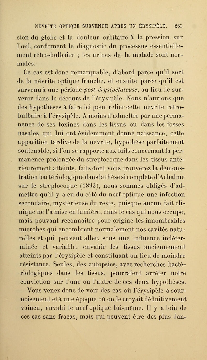 sion du globe et la douleur orbitaire à la pression sur l'œil, confirment le diagnostic du processus essentielle- ment rétro-bulbaire ; les urines de la malade sont nor- males. Ce cas est donc remarquable, d'abord parce qu'il sort de la névrite optique franche, et ensuite parce qu'il est survenu à une période post-érysipélatense, au lieu de sur- venir dans le décours de l'érysipèle. Nous n'aurions que des hypothèses à faire ici pour relier cette névrite rétro- bulbaire à l'érysipèle. A moins d'admettre par une perma- nence de ses toxines dans les tissus ou dans les fosses nasales qui lui ont évidemment donné naissance, cette apparition tardive de la névrite, hypothèse parfaitement soutenable, si l'on se rapporte aux faits concernant la per- manence prolongée du streptocoque dans les tissus anté- rieurement atteints, faits dont vous trouverez la démons- tration bactériologique danslathèse si complète d'Achalme sur le streptocoque (1893), nous sommes obligés d'ad- mettre qu'il y a eu du côté du nerf optique une infection secondaire, mystérieuse du reste, puisque aucun fait cli- nique ne l'a mise en lumière, dans le cas qui nous occupe, mais pouvant reconnaître pour origine les innombrables microbes qui encombrent normalement nos cavités natu- relles et qui peuvent aller, sous une influence indéter- minée et variable, envahir les tissus anciennement atteints par l'érysipèle et constituant un lieu de moindre résistance. Seules, des autopsies, avec recherches bacté- riologiques dans les tissus, pourraient arrêter notre conviction sur l'une ou l'autre de ces deux hypothèses. Vous venez donc de voir des cas où l'érysipèle a sour- noisement et à une époque où on le croyait définitivement vaincu, envahi le nerf optique lui-même. Il y a loin de ces cas sans fracas, mais qui peuvent être des plus ri an-