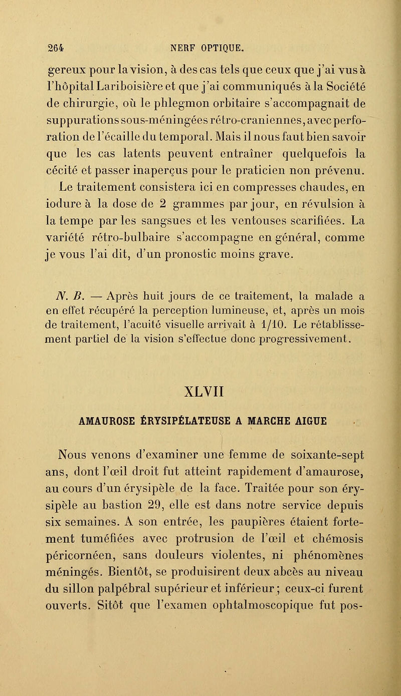 gereux pour la vision, à des cas tels que ceux que j'ai vus à l'hôpital Lariboisière et que j'ai communiqués à la Société de chirurgie, où le phlegmon orbitaire s'accompagnait de suppurations sous-méningées ré tro-craniennes, avec perfo- ration de l'écaillé du temporal. Mais il nous faut bien savoir que les cas latents peuvent entraîner quelquefois la cécité et passer inaperçus pour le praticien non prévenu. Le traitement consistera ici en compresses chaudes, en iodure à la dose de 2 grammes par jour, en révulsion à la tempe par les sangsues et les ventouses scarifiées. La variété rétro-bulbaire s'accompagne en général, comme je vous l'ai dit, d'un pronostic moins grave. N. B. — Après huit jours de ce traitement, la malade a en effet récupéré la perception lumineuse, et, après un mois de traitement, l'acuité visuelle arrivait à 1/10. Le rétablisse- ment partiel de la vision s'effectue donc progressivement. XLVII AMAUROSE ÉRYSIPÉLATEUSE A MARCHE AIGUË Nous venons d'examiner une femme de soixante-sept ans, dont l'œil droit fut atteint rapidement d'amaurose, au cours d'un érysipèle de la face. Traitée pour son éry- sipèle au bastion 29, elle est dans notre service depuis six semaines. A son entrée, les paupières étaient forte- ment tuméfiées avec protrusion de l'œil et chémosis péricornéen, sans douleurs violentes, ni phénomènes méningés. Bientôt, se produisirent deux abcès au niveau du sillon palpébral supérieur et inférieur ; ceux-ci furent ouverts. Sitôt que l'examen ophtalmoscopique fut pos-