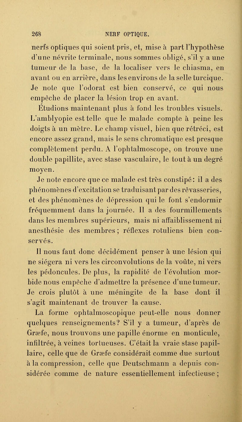 nerfs optiques qui soient pris, et, mise à part l'hypothèse d'une névrite terminale, nous sommes obligé, s'il y a une tumeur de la base, de la localiser vers le chiasma, en avant ou en arrière, dans les environs de la selle turcique. Je note que l'odorat est bien conservé, ce qui nous empêche de placer la lésion trop en avant. Etudions maintenant plus à fond les troubles visuels. L'amblyopie est telle que le malade compte à peine les doigts à un mètre. Le champ visuel, bien que rétréci, est encore assez grand, mais le sens chromatique est presque complètement perdu. A l'ophtalmoscope, on trouve une double papillite, avec stase vasculaire, le tout à un degré moyen. Je note encore que ce malade est très constipé : il a des phénomènes d'excitation se traduisant par des rêvasseries, et des phénomènes de dépression qui le font s'endormir fréquemment dans la journée. Il a des fourmillements dans les membres supérieurs, mais ni affaiblissement ni anesthésie des membres ; réflexes rotuliens bien con- servés. Il nous faut donc décidément penser à une lésion qui ne siégera ni vers les circonvolutions de la voûte, ni vers les pédoncules. De plus, la rapidité de l'évolution mor- bide nous empêche d'admettre la présence d'une tumeur. Je crois plutôt à une méningite de la base dont il s'agit maintenant de trouver la cause. La forme ophtalmoscopique peut-elle nous donner quelques renseignements? S'il y a tumeur, d'après de Grsefe, nous trouvons une papille énorme en monticule, infiltrée, à veines tortueuses. C'était la vraie stase papil- laire, celle que de Grsefe considérait comme due surtout à la compression, celle que Deutschmann a depuis con- sidérée comme de nature essentiellement infectieuse ;