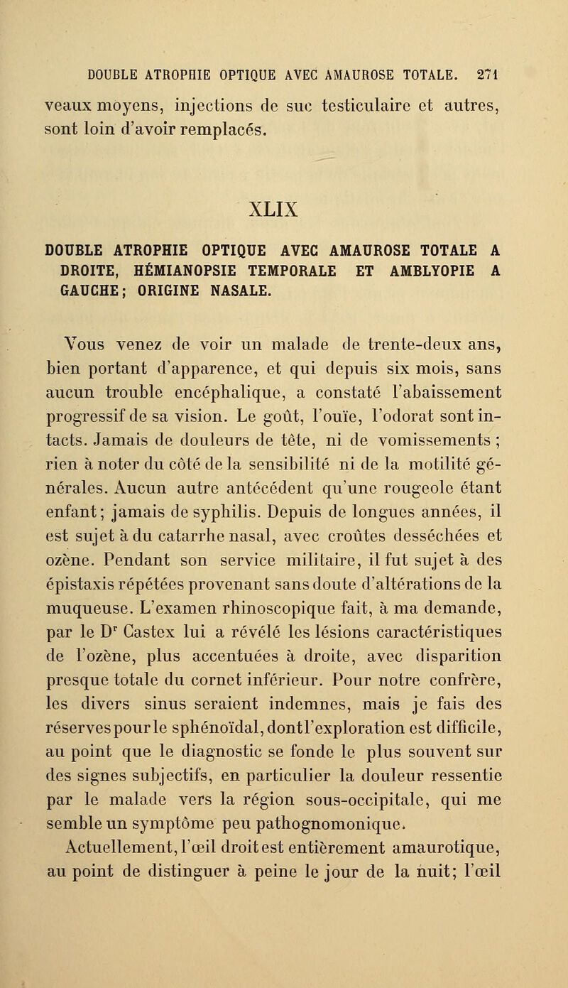 veaux moyens, injections de suc testiculaire et autres, sont loin d'avoir remplacés. XLIX DOUBLE ATROPHIE OPTIQUE AVEC AMAUROSE TOTALE A DROITE, HÉMIANOPSIE TEMPORALE ET AMBLYOPIE A GAUCHE; ORIGINE NASALE. Vous venez de voir un malade de trente-deux ans, bien portant d'apparence, et qui depuis six mois, sans aucun trouble encéphalique, a constaté l'abaissement progressif de sa vision. Le goût, l'ouïe, l'odorat sont in- tacts. Jamais de douleurs de tête, ni de vomissements ; rien à noter du côté de la sensibilité ni de la motilité gé- nérales. Aucun autre antécédent qu'une rougeole étant enfant; jamais de syphilis. Depuis de longues années, il est sujet à du catarrhe nasal, avec croûtes desséchées et ozène. Pendant son service militaire, il fut sujet à des épistaxis répétées provenant sans doute d'altérations de la muqueuse. L'examen rhinoscopique fait, à ma demande, par le Dr Castex lui a révélé les lésions caractéristiques de l'ozène, plus accentuées à droite, avec disparition presque totale du cornet inférieur. Pour notre confrère, les divers sinus seraient indemnes, mais je fais des réserves pour le sphénoïdal,dontl'exploration est difficile, au point que le diagnostic se fonde le plus souvent sur des signes subjectifs, en particulier la douleur ressentie par le malade vers la région sous-occipitale, qui me semble un symptôme peu pathognomonique» Actuellement, l'œil droit est entièrement amaurotique, au point de distinguer à peine le jour de la nuit; l'œil