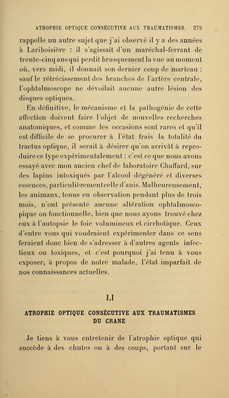 rappelle un autre sujet que j'ai observé il y a des années à Lariboisière : il s'agissait d'un maréchal-ferrant de trente-cinq ans qui perdit brusquement la vue au moment où, vers midi, il donnait son dernier coup de marteau : sauf le rétrécissement des branches de l'artère centrale, l'ophtalmoscope ne dévoilait aucune autre lésion des disques optiques. En définitive, le mécanisme et la pathogénie de cette affection doivent faire l'objet de nouvelles recherches anatomiques, et comme les occasions sont rares et qu'il est difficile de se procurer à l'état frais la totalité du tractus optique, il serait à désirer qu'on arrivât à repro- duire ce type expérimentalement : c'est ce que nous avons essayé avec mon ancien chef de laboratoire Chaffard, sur des lapins intoxiqués par l'alcool dégénéré et diverses essences, particulièrcmentcelle d'anis. Malheureusement, les animaux, tenus en observation pendant plus de trois mois, n'ont présenté aucune altération ophtalmosco- pique ou fonctionnelle, bien que nous ayons trouvé chez eux à l'autopsie le foie volumineux et cirrhotique. Ceux d'entre vous qui voudraient expérimenter dans ce sens feraient donc bien de s'adresser à d'autres agents infec- tieux ou toxiques, et c'est pourquoi j'ai tenu à vous exposer, à propos de notre malade, l'état imparfait de nos connaissances actuelles. LI ATROPHIE OPTIQUE CONSÉCUTIVE AUX TRAUMATISMES DU CRANE Je tiens à vous entretenir de l'atrophie optique qui succède à des chutes ou à des coups, portant sur le