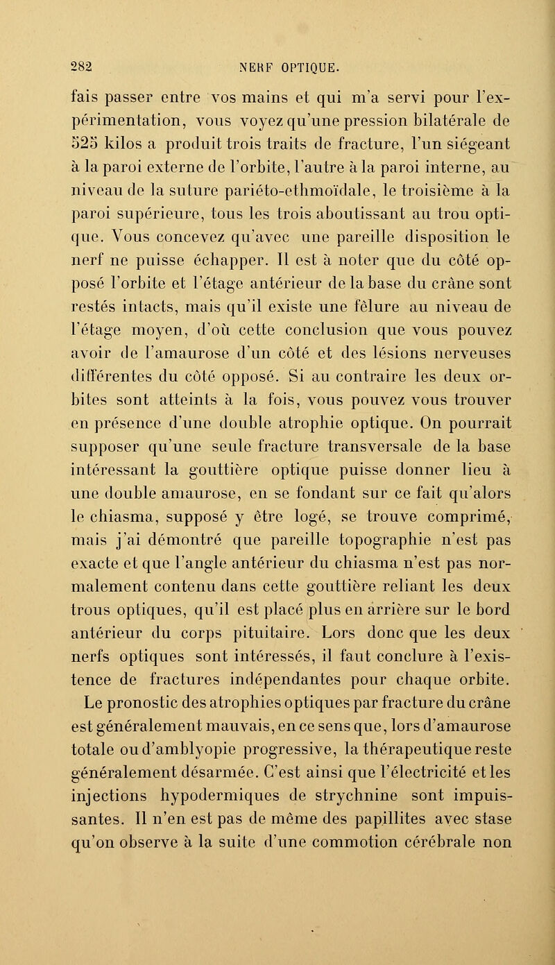 fais passer entre vos mains et qui m'a servi pour l'ex- périmentation, vous voyez qu'une pression bilatérale de 525 kilos a produit trois traits de fracture, l'un siégeant à la paroi externe de l'orbite, l'autre à la paroi interne, au niveau de la suture pariéto-ethmoïdale, le troisième à la paroi supérieure, tous les trois aboutissant au trou opti- que. Vous concevez qu'avec une pareille disposition le nerf ne puisse échapper. Il est à noter que du côté op- posé l'orbite et l'étage antérieur de la base du crâne sont restés intacts, mais qu'il existe une fêlure au niveau de l'étage moyen, d'où cette conclusion que vous pouvez avoir de l'amaurose d'un côté et des lésions nerveuses différentes du côté opposé. Si au contraire les deux or- bites sont atteints à la fois, vous pouvez vous trouver en présence d'une double atrophie optique. On pourrait supposer qu'une seule fracture transversale de la base intéressant la gouttière optique puisse donner lieu à une double amaurose, en se fondant sur ce fait qu'alors le chiasma, supposé y être logé, se trouve comprimé, mais j'ai démontré que pareille topographie n'est pas exacte et que l'angle antérieur du chiasma n'est pas nor- malement contenu dans cette gouttière reliant les deux trous optiques, qu'il est placé plus en arrière sur le bord antérieur du corps pituitaire. Lors donc que les deux nerfs optiques sont intéressés, il faut conclure à l'exis- tence de fractures indépendantes pour chaque orbite. Le pronostic des atrophies optiques par fracture du crâne est généralement mauvais, en ce sens que, lors d'amaurose totale oud'amblyopie progressive, la thérapeutique reste généralement désarmée. C'est ainsi que l'électricité et les injections hypodermiques de strychnine sont impuis- santes. Il n'en est pas de même des papillites avec stase qu'on observe à la suite d'une commotion cérébrale non