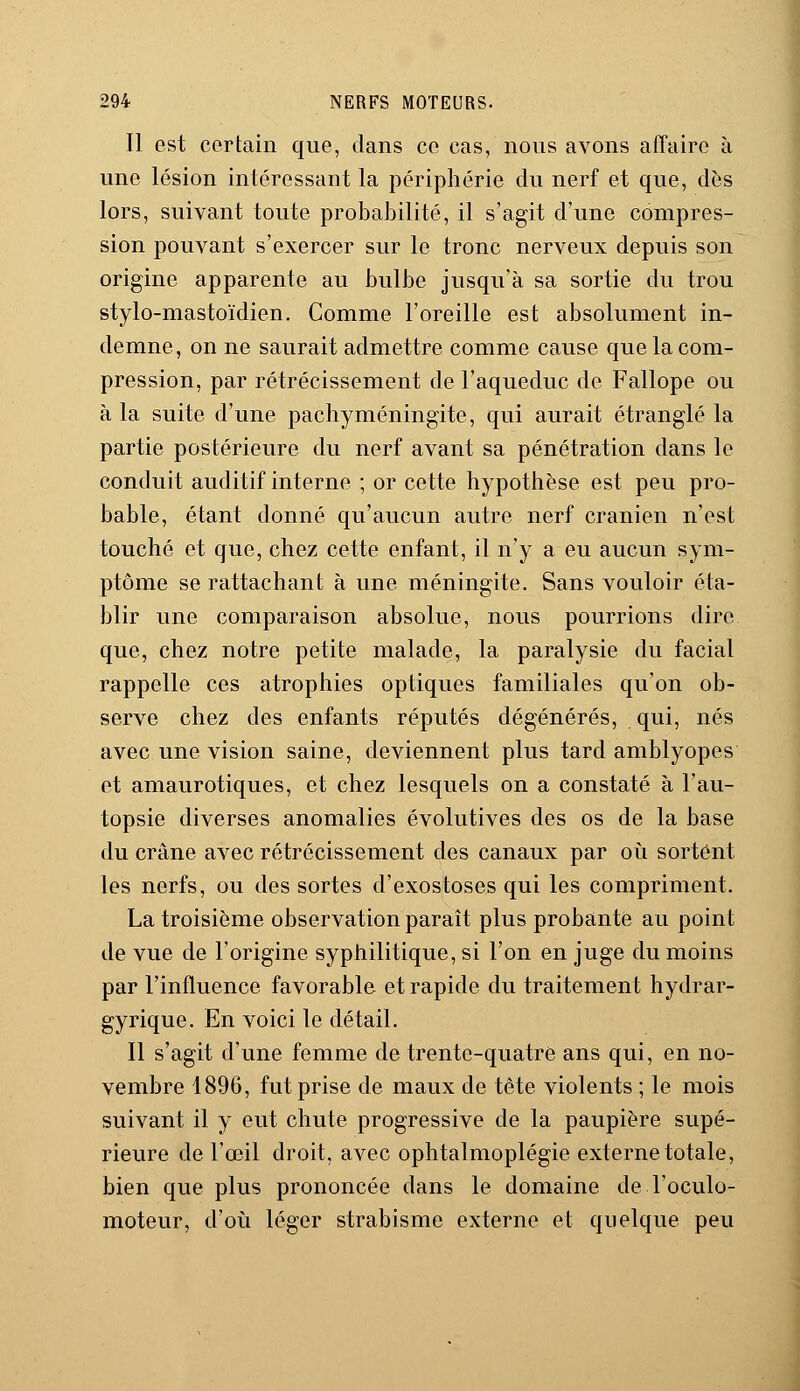 Il est certain que, dans ce cas, nous avons affaire à une lésion intéressant la périphérie du nerf et que, dès lors, suivant toute probabilité, il s'agit d'une compres- sion pouvant s'exercer sur le tronc nerveux depuis son origine apparente au bulbe jusqu'à sa sortie du trou stylo-mastoïdien. Comme l'oreille est absolument in- demne, on ne saurait admettre comme cause que la com- pression, par rétrécissement de l'aqueduc de Fallope ou à la suite d'une pachyméningite, qui aurait étranglé la partie postérieure du nerf avant sa pénétration dans le conduit auditif interne ; or cette hypothèse est peu pro- bable, étant donné qu'aucun autre nerf crânien n'est touché et que, chez cette enfant, il n'y a eu aucun sym- ptôme se rattachant à une méningite. Sans vouloir éta- blir une comparaison absolue, nous pourrions dire que, chez notre petite malade, la paralysie du facial rappelle ces atrophies optiques familiales qu'on ob- serve chez des enfants réputés dégénérés, qui, nés avec une vision saine, deviennent plus tard amblyopes et amaurotiques, et chez lesquels on a constaté à l'au- topsie diverses anomalies évolutives des os de la base du crâne avec rétrécissement des canaux par où sortent les nerfs, ou des sortes d'exostoses qui les compriment. La troisième observation paraît plus probante au point de vue de l'origine syphilitique, si l'on en juge du moins par l'influence favorable et rapide du traitement hydrar- gyrique. En voici le détail. Il s'agit d'une femme de trente-quatre ans qui, en no- vembre 1896, fut prise de maux de tête violents ; le mois suivant il y eut chute progressive de la paupière supé- rieure de l'œil droit, avec ophtalmoplégie externe totale, bien que plus prononcée dans le domaine de l'oculo- moteur, d'où léger strabisme externe et quelque peu