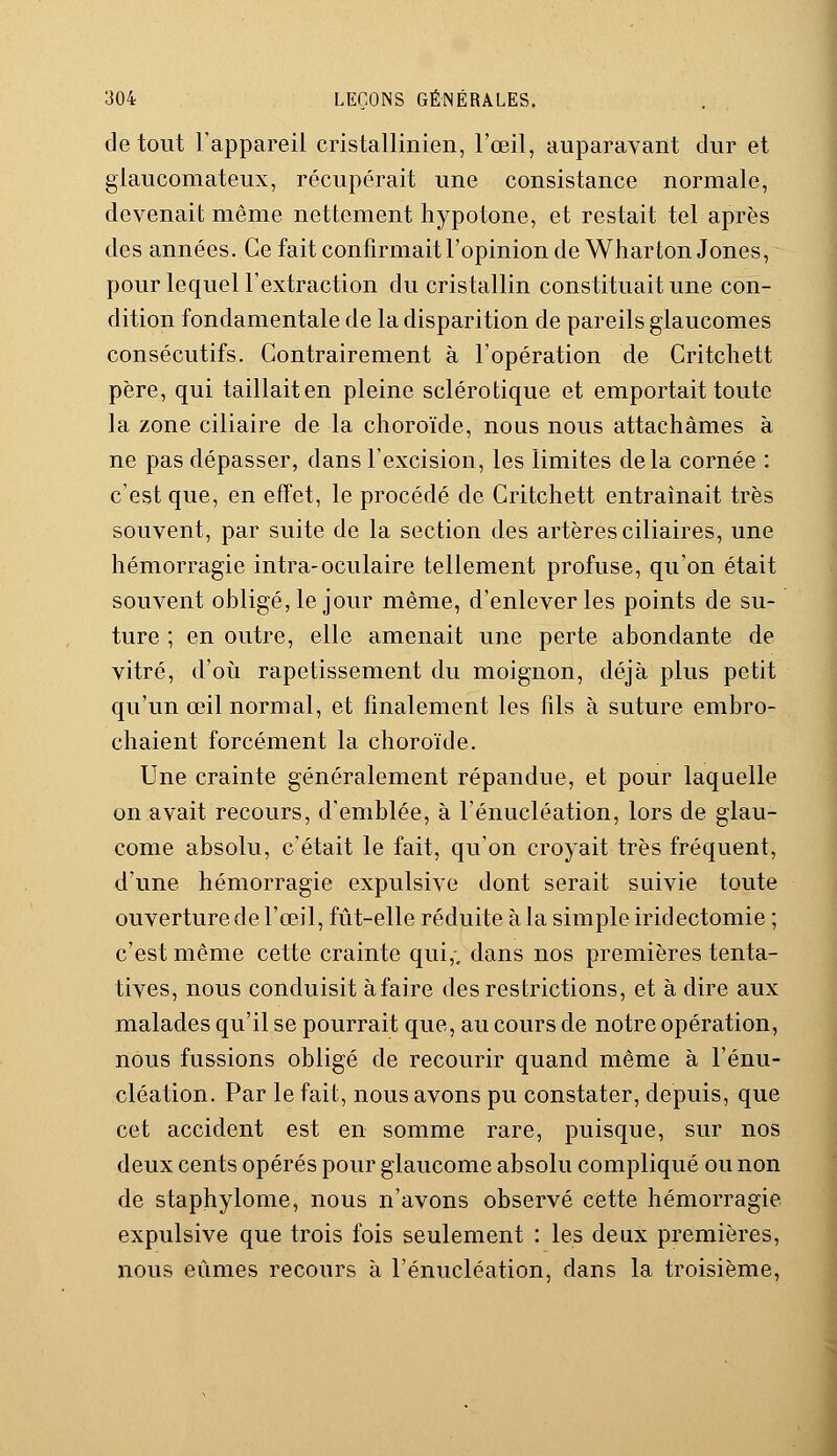 de tout l'appareil cristallinien, l'œil, auparavant dur et giaucomateux, récupérait une consistance normale, devenait même nettement hypotone, et restait tel après des années. Ce fait confirmait l'opinion de Wharton Jones, pour lequel l'extraction du cristallin constituait une con- dition fondamentale de la disparition de pareils glaucomes consécutifs. Contrairement à l'opération de Critchett père, qui taillait en pleine sclérotique et emportait toute la zone ciliaire de la choroïde, nous nous attachâmes à ne pas dépasser, dans l'excision, les limites delà cornée : c'est que, en effet, le procédé de Critchett entraînait très souvent, par suite de la section des artères ciliaires, une hémorragie intra-oculaire tellement profuse, qu'on était souvent obligé, le jour même, d'enlever les points de su- ture ; en outre, elle amenait une perte abondante de vitré, d'où rapetissement du moignon, déjà plus petit qu'un œil normal, et finalement les fils à suture embro- chaient forcément la choroïde. Une crainte généralement répandue, et pour laquelle on avait recours, d'emblée, à l'énucléation, lors de glau- come absolu, c'était le fait, qu'on croyait très fréquent, d'une hémorragie expulsive dont serait suivie toute ouverture de l'œil, fût-elle réduite à la simple iridectomie ; c'est même cette crainte qui,, dans nos premières tenta- tives, nous conduisit à faire des restrictions, et à dire aux malades qu'il se pourrait que, au cours de notre opération, nous fussions obligé de recourir quand même à l'énu- cléation. Par le fait, nous avons pu constater, depuis, que cet accident est en somme rare, puisque, sur nos deux cents opérés pour glaucome absolu compliqué ou non de staphylome, nous n'avons observé cette hémorragie expulsive que trois fois seulement : les deux premières, nous eûmes recours à l'énucléation, dans la troisième,