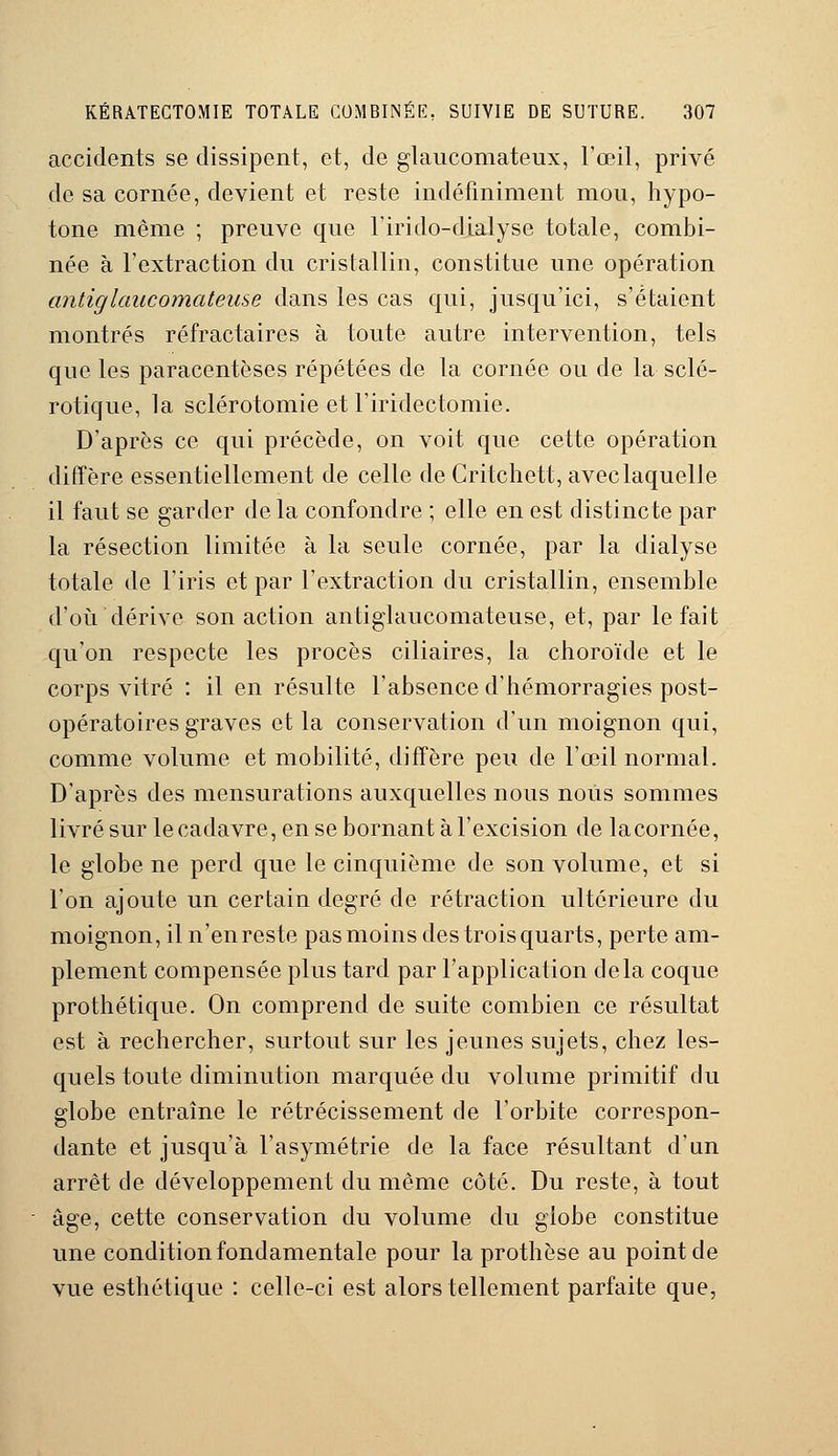 accidents se dissipent, et, de glaucomateux, l'œil, privé de sa cornée, devient et reste indéfiniment mou, hypo- tone même ; preuve que l'iri do-dialyse totale, combi- née à l'extraction du cristallin, constitue une opération antiglaucomatease dans les cas qui, jusqu'ici, s'étaient montrés réfractaires à toute autre intervention, tels que les paracentèses répétées de la cornée ou de la sclé- rotique, la sclérotomie et l'iridectomie. D'après ce qui précède, on voit que cette opération diffère essentiellement de celle de Critchett, avec laquelle il faut se garder de la confondre ; elle en est distincte par la résection limitée à la seule cornée, par la dialyse totale de l'iris et par l'extraction du cristallin, ensemble d'où dérive son action antiglaucomateuse, et, par le fait qu'on respecte les procès ciliaires, la choroïde et le corps vitré : il en résulte l'absence d'hémorragies post- opératoires graves et la conservation d'un moignon qui, comme volume et mobilité, diffère peu de l'œil normal. D'après des mensurations auxquelles nous nous sommes livré sur le cadavre, en se bornant à l'excision de la cornée, le globe ne perd que le cinquième de son volume, et si l'on ajoute un certain degré de rétraction ultérieure du moignon, il n'enreste pas moins des trois quarts, perte am- plement compensée plus tard par l'application delà coque prothétique. On comprend de suite combien ce résultat est à rechercher, surtout sur les jeunes sujets, chez les- quels toute diminution marquée du volume primitif du globe entraîne le rétrécissement de l'orbite correspon- dante et jusqu'à l'asymétrie de la face résultant d'un arrêt de développement du même côté. Du reste, à tout âge, cette conservation du volume du globe constitue une condition fondamentale pour la prothèse au point de vue esthétique : celle-ci est alors tellement parfaite que,