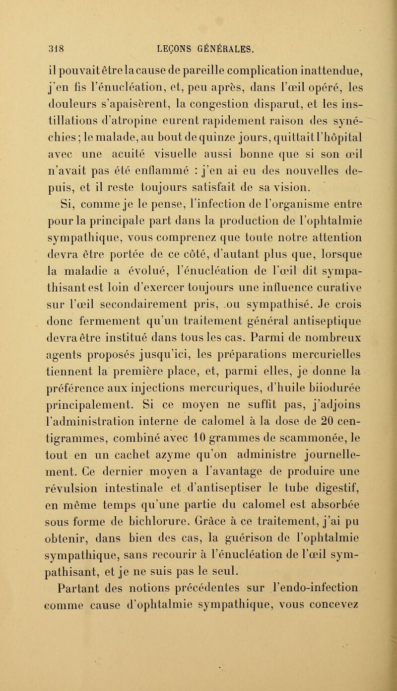 il pouvait ê tre 1 a cause de pareille complication inattendue, j'en fis l'énucléation, et, peu après, dans l'œil opéré, les douleurs s'apaisèrent, la congestion disparut, et les ins- tillations d'atropine eurent rapidement raison des syné- chies ; le malade, au bout de quinze jours, quittait l'hôpital avec une acuité visuelle aussi bonne que si son œil n'avait pas été enflammé : j'en ai eu des nouvelles de- puis, et il reste toujours satisfait de sa vision. Si, comme je le pense, l'infection de l'organisme entre pour la principale part dans la production de l'ophtalmie sympathique, vous comprenez que toute notre attention devra être portée de ce côté, d'autant plus que, lorsque la maladie a évolué, l'énucléation de l'œil dit sympa- thisant est loin d'exercer toujours une influence curative sur l'œil secondairement pris, ou sympathisé. Je crois donc fermement qu'un traitement général antiseptique devra être institué dans tous les cas. Parmi de nombreux agents proposés jusqu'ici, les préparations mercurielles tiennent la première place, et, parmi elles, je donne la préférence aux injections mercuriques, d'huile biiodurée principalement. Si ce moyen ne suffit pas, j'adjoins l'administration interne de calomel à la dose de 20 cen- tigrammes, combiné avec 10 grammes de scammonée, le tout en un cachet azyme qu'on administre journelle- ment. Ce dernier moyen a l'avantage de produire une révulsion intestinale et d'antiseptiser le tube digestif, en même temps qu'une partie du calomel est absorbée sous forme de bichlorure. Grâce à ce traitement, j'ai pu obtenir, dans bien des cas, la guérison de l'ophtalmie sympathique, sans recourir à l'énucléation de l'œil sym- pathisant, et je ne suis pas le seul. Partant des notions précédentes sur l'endo-infection comme cause d'ophtalmie sympathique, vous concevez