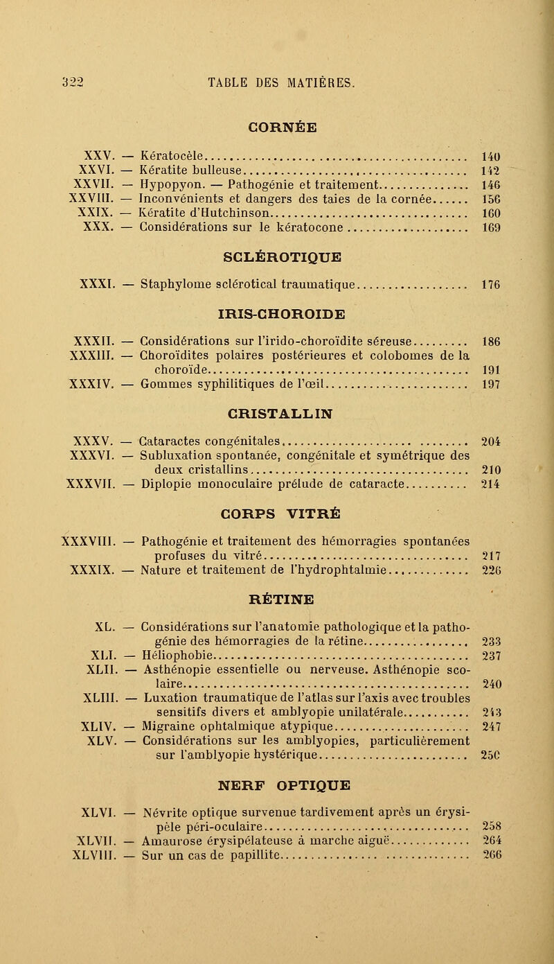 CORNÉE XXV. — Kératocèle 140 XXVI. — Kératite huileuse 142 XXVII. — Hypopyon. — Pathogénie et traitement 146 XXVIII. — Inconvénients et dangers des taies de la cornée 156 XXIX. — Kératite d'Hutchinson 160 XXX. — Considérations sur le kératocone 169 SCLÉROTIQUE XXXI. — Staphylome sclérotical traumatique 176 IRIS-CHOROIDE XXXII. — Considérations sur l'irido-choroïdite séreuse 186 XXXIII. — Choroïdites polaires postérieures et colobomes de la choroïde 191 XXXIV. — Gommes syphilitiques de l'œil 197 CRISTALLIN XXXV. — Cataractes congénitales 204 XXXVI. — Subluxation spontanée, congénitale et symétrique des deux cristallins 210 XXXVII. — Diplopie monoculaire prélude de cataracte 214 CORPS VITRÉ XXXVIII. — Pathogénie et traitement des hémorragies spontanées profuses du vitré 217 XXXIX. — Nature et traitement de l'hydrophtalmie 226 RÉTINE XL. — Considérations sur l'anatomie pathologique et la patho- génie des hémorragies de la rétine 233 XLI. — Héliophobie 237 XLII. — Asthénopie essentielle ou nerveuse. Asthénopie sco- laire 240 XLI1I. — Luxation traumatique de l'atlas sur l'axis avec troubles sensitifs divers et amblyopie unilatérale. 243 XLIV. — Migraine ophtalmique atypique 247 XLV. — Considérations sur les amblyopies, particulièrement sur l'amblyopie hystérique 25C NERF OPTIQUE XLVI. — Névrite optique survenue tardivement après un érysi- pèle péri-oculaire , 258 XLVII. — Amaurose érysipélateuse à marche aiguë 264 XLVUI. — Sur un cas de papillite 266