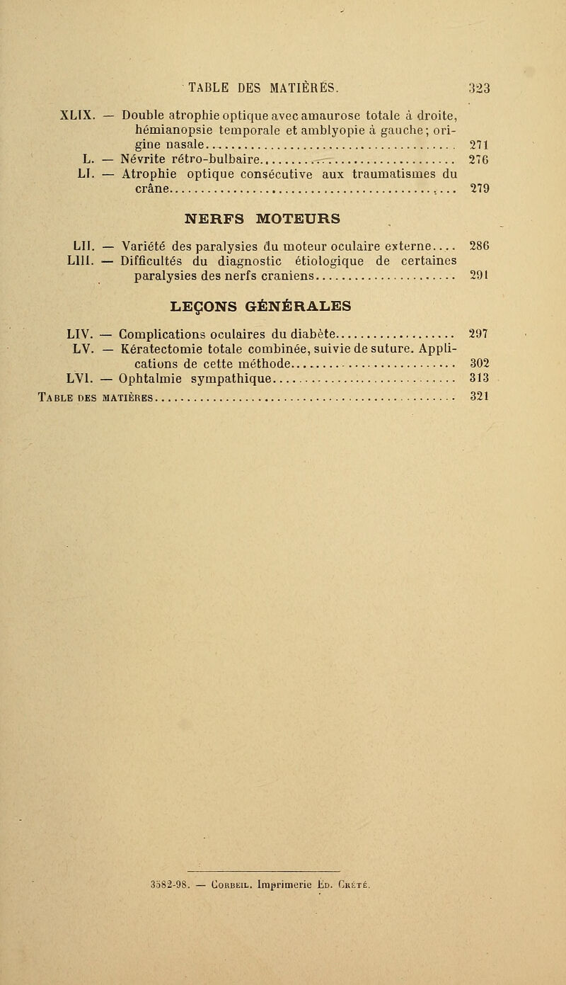 XLIX. — Double atrophie optique avec atriaurose totale à droite, hémianopsie temporale et amblyopie à gauche; ori- gine nasale 271 L. — Névrite rétro-bulbaire 276 LI. — Atrophie optique consécutive aux traumatisnies du crâne 279 NERFS MOTEURS LU. — Variété des paralysies du moteur oculaire externe 286 LUI. — Difficultés du diagnostic étiologique de certaines paralysies des nerfs crâniens 291 LEÇONS GÉNÉRALES LIV. — Complications oculaires du diabète 297 LV. — Kératectomie totale combinée, suivie de suture. Appli- cations de cette méthode. 302 LV1. — Ophtalmie sympathique 313 Table des matières 321 3582-98. — Corbkil. Imprimerie Éd. Custé.