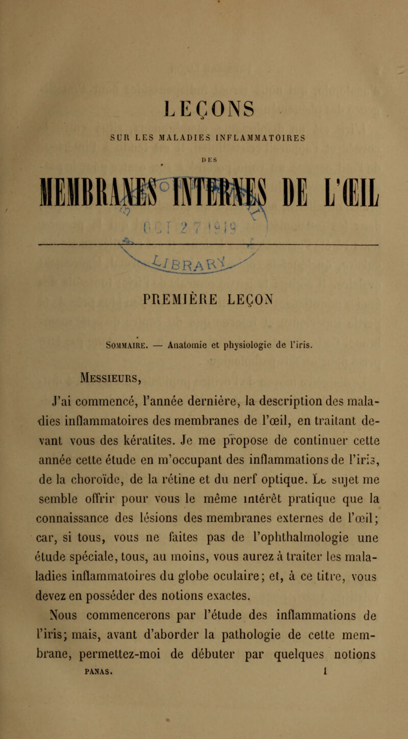 SUR LES MALADIES INFLAMMATOIRES | DE LUI PREMIÈRE LEÇON Sommaire. — Anatomie et physiologie de l'iris. Messieurs, J'ai commencé, l'année dernière, la description des mala- dies inflammatoires des membranes de l'œil, en traitant de- vant vous des kératites. Je me propose de continuer cette année cette étude en m'occupant des inflammations de l'iris, de la choroïde, de la rétine et du nerf optique. Lt, sujet me semble offrir pour vous le même intérêt pratique que la connaissance des lésions des membranes externes de l'œil; car, si tous, vous ne faites pas de l'ophthalmologie une étude spéciale, tous, au moins, vous aurez à traiter les mala- ladies inflammatoires du globe oculaire; et, à ce titre, vous devez en posséder des notions exactes. Nous commencerons par l'étude des inflammations de l'iris; mais, avant d'aborder la pathologie de cette mem- brane, permettez-moi de débuter par quelques notions