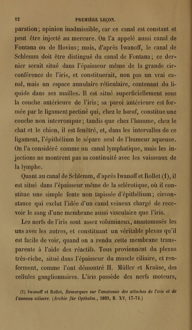 paration; opinion inadmissible, car ce canal est constant et peut être injecté au mercure. On Ta appelé aussi canal de Fontana ou de Hovius; mais, d'après Iwanoff, le canal de Schlemm doit être distingué du canal de Fontana; ce der- nier serait situé dans l'épaisseur même de la grande cir- conférence de l'iris, et constituerait, non pas un vrai ca- nal, mais un espace annulaire réticulaire, contenant du li- quide dans ses mailles. Il est situé superficiellement sous la couche antérieure de l'iris; sa paroi antérieure est for- mée par le ligament pectine qui, chez le bœuf, constitue une couche non interrompue; tandis que chez l'homme, chez le chat et le chien, il est fenêtre, et, dans les intervalles de ce ligament, l'épithélium le sépare seul de l'humeur aqueuse. On l'a considéré comme un canal lymphatique, mais les in- jections ne montrent pas sa continuité avec les vaisseaux de la lymphe. Quant au canal de Schlemm, d'après Iwanoff et Rollet (1), il est situé dans l'épaisseur même de la sclérotique, où il con- stitue une simple fente non tapissée d'épithélium ; circon- stance qui exclut l'idée d'un canal veineux chargé de rece- voir le sang d'une membrane aussi vasculaire que l'iris. Les nerfs de l'iris sont assez volumineux, anastomosés les uns avec les autres, et constituant un véritable plexus qu'il est facile de voir, quand on a rendu cette membrane trans- parente à l'aide des réactifs. Tous proviennent du plexus très-riche, situé dans l'épaisseur du muscle ciliaire, et ren- ferment, comme l'ont démontré II. Millier et Kraùse, des cellules ganglionnaires. L'iris possède des nerfs moteurs, (t) Iwanoff et Rollet, Remarques sur Vanatomie des attaches de l'iris et de l'anneau ciliaire. (Archiv fur Opthalm., 1869, B. XV, 17-74.)