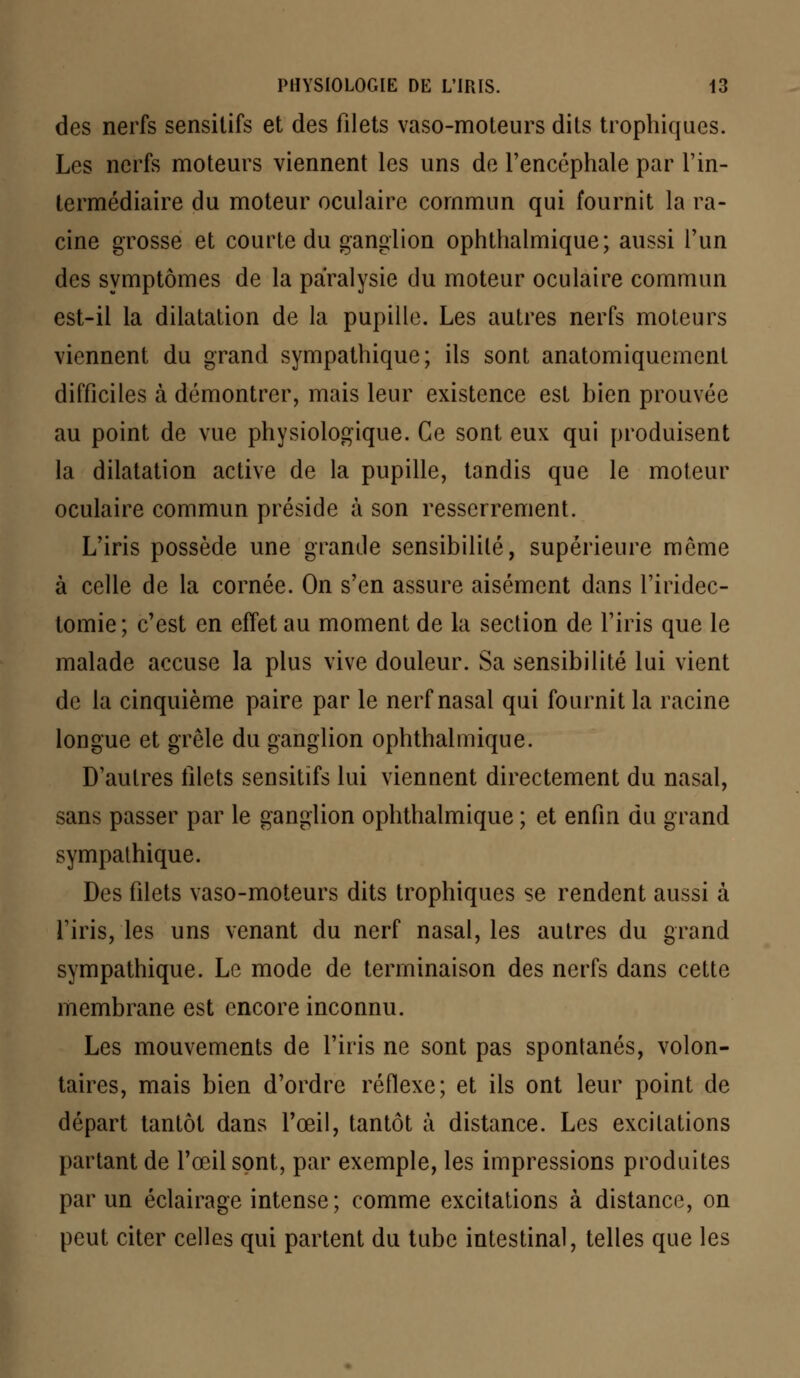 des nerfs sensitifs et des filets vaso-moteurs dits trophiques. Les nerfs moteurs viennent les uns de l'encéphale par l'in- termédiaire du moteur oculaire commun qui fournit la ra- cine grosse et courte du ganglion ophthalmique; aussi l'un des symptômes de la paralysie du moteur oculaire commun est-il la dilatation de la pupille. Les autres nerfs moteurs viennent du grand sympathique; ils sont anatomiquement difficiles à démontrer, mais leur existence est bien prouvée au point de vue physiologique. Ce sont eux qui produisent la dilatation active de la pupille, tandis que le moteur oculaire commun préside à son resserrement. L'iris possède une grande sensibilité, supérieure môme à celle de la cornée. On s'en assure aisément dans l'iridec- tomie; c'est en effet au moment de la section de l'iris que le malade accuse la plus vive douleur. Sa sensibilité lui vient de la cinquième paire par le nerf nasal qui fournit la racine longue et grêle du ganglion ophthalmique. D'autres filets sensitifs lui viennent directement du nasal, sans passer par le ganglion ophthalmique ; et enfin du grand sympathique. Des filets vaso-moteurs dits trophiques se rendent aussi à l'iris, les uns venant du nerf nasal, les autres du grand sympathique. Le mode de terminaison des nerfs dans cette membrane est encore inconnu. Les mouvements de l'iris ne sont pas spontanés, volon- taires, mais bien d'ordre réflexe; et ils ont leur point de départ tantôt dans l'œil, tantôt à distance. Les excitations partant de l'œil sont, par exemple, les impressions produites par un éclairage intense; comme excitations à distance, on peut citer celles qui partent du tube intestinal, telles que les