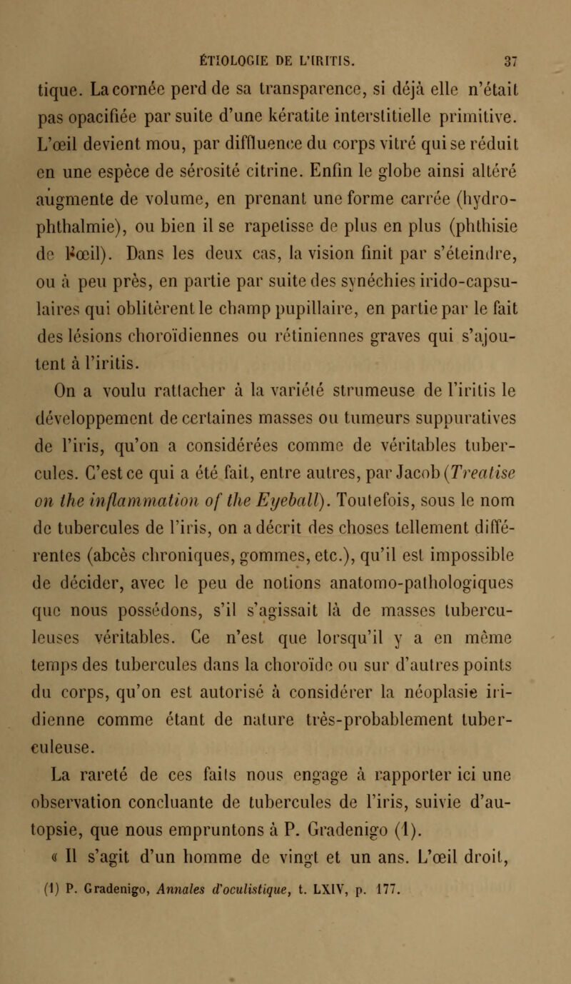 tique. La cornée perd de sa transparence, si déjà elle n'était pas opacifiée par suite d'une kératite interstitielle primitive. L'œil devient mou, par diffluenee du corps vitré qui se réduit en une espèce de sérosité citrine. Enfin le globe ainsi altéré augmente de volume, en prenant une forme carrée (hydro- phthalmie), ou bien il se rapetisse de plus en plus (phthisie de l»œil). Dans les deux cas, la vision finit par s'éteindre, ou à peu près, en partie par suite des synéchies irido-capsu- laires qui oblitèrent le cbamp pupillaire, en partie par le fait des lésions choroïdiennes ou rétiniennes graves qui s'ajou- tent à l'iritis. On a voulu ratlacher à la variété strumeuse de l'iritis le développement de certaines masses ou tumeurs suppuratives de l'iris, qu'on a considérées comme de véritables tuber- cules. C'est ce qui a été fait, entre autres, par Jacob (Treatise on ihe inflammation of the Eyeball). Toutefois, sous le nom de tubercules de l'iris, on a décrit des choses tellement diffé- rentes (abcès chroniques, gommes, etc.), qu'il est impossible de décider, avec le peu de notions anatomo-pathologiques que nous possédons, s'il s'agissait là de masses tubercu- leuses véritables. Ce n'est que lorsqu'il y a en môme temps des tubercules dans la choroïde ou sur d'autres points du corps, qu'on est autorisé à considérer la néoplasie in- dienne comme étant de nature très-probablement tuber- culeuse. La rareté de ces faits nous engage à rapporter ici une observation concluante de tubercules de l'iris, suivie d'au- topsie, que nous empruntons à P. Graclenigo (1). « II s'agit d'un homme de vingt et un ans. L'œil droit, (1) P. Gradenigo, Annales d'oculistique, t. LXIV, p. 177.