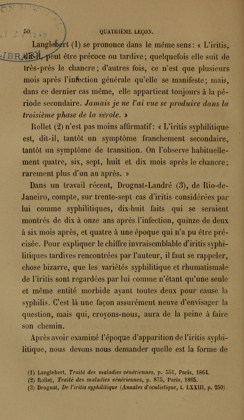 Langle*bert (1) se prononce dans le même sens: « L'iritis, ./BR^fiiVpeut être précoce ou tardive; quelquefois elle suit de très-près le chancre; d'autres fois, ce n'est que plusieurs mois après l'infection générale qu'elle se manifeste; mais, dans ce dernier cas même, elle appartient toujours à la pé- riode secondaire. Jamais je ne Vai vue se produire dans la troisième phase de la vérole. » Rollet (2) n'est pas moins affirmatif : « L'iritis syphilitique est, dit-il, tantôt un symptôme franchement secondaire, tantôt un symptôme de transition. On l'observe habituelle- ment quatre, six, sept, huit et dix mois après le chancre ; rarement plus d'un an après. » Dans un travail récent, Drognat-Landré (3), de Rio-de- Janeiro, compte, sur trente-sept cas d'iritis considérées par lui comme syphilitiques, dix-huit faits qui se seraient montrés de dix à onze ans après l'infection, quinze de deux à six mois après, et quatre à une époque qui n'a pu être pré- cisée. Pour expliquer le chiffre invraisemblable d'iritis syphi- litiques tardives rencontrées par l'auteur, il faut se rappeler, chose bizarre, que les variétés syphilitique et rhumatismale de l'iritis sont regardées par lui comme n'étant qu'une seule et même entité morbide ayant toutes deux pour cause la syphilis. C'est Là une façon assurément neuve d'envisager la question, mais qui, croyons-nous, aura de la peine à faire son chemin. Après avoir examiné l'époque d'apparition de l'iritis syphi- litique, nous devons nous demander quelle est la forme de (1) Langlebert, Traité des maladies vénériennes, p. 551, Paris, 1864. (2) Rollet, Traité des maladies vénériennes, p. 875, Paris, 1865. (3) Drognat, De l'iritis syphilitique (Annales d'oculistique, t. LXXII1, p. 250)