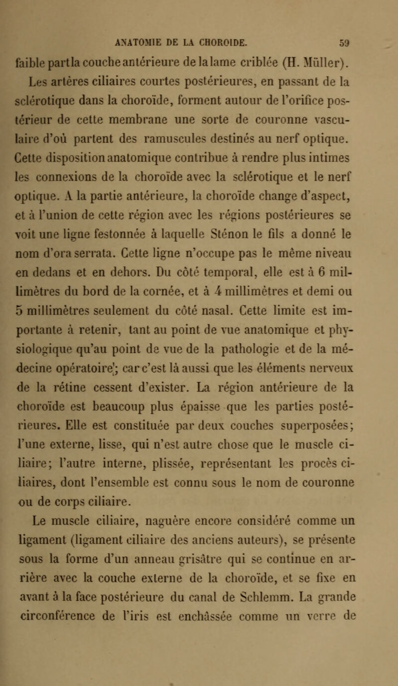 faible partla couche antérieure de la lame criblée (H. Millier). Les artères ciliaires courtes postérieures, en passant de la sclérotique dans la choroïde, forment autour de l'orifice pos- térieur de cette membrane une sorte de couronne vascu- laire d'où partent des ramuscules destinés au nerf optique. Cette disposition anatomique contribue à rendre plus intimes les connexions de la choroïde avec la sclérotique et le nerf optique. A la partie antérieure, la choroïde change d'aspect, et à l'union de cette région avec les régions postérieures se voit une ligne festonnée à laquelle Sténon le fils a donné le nom d'ora serrata. Cette ligne n'occupe pas le même niveau en dedans et en dehors. Du côté temporal, elle est à 6 mil- limètres du bord de la cornée, et à 4 millimètres et demi ou 5 millimètres seulement du côté nasal. Cette limite est im- portante à retenir, tant au point de vue anatomique et phy- siologique qu'au point de vue de la pathologie et de la mé- decine opératoire^; car c'est là aussi que les éléments nerveux de la rétine cessent d'exister. La région antérieure de la choroïde est beaucoup plus épaisse que les parties posté- rieures. Elle est constituée par deux couches superposées; l'une externe, lisse, qui n'est autre chose que le muscle ci- liaire; l'autre interne, plissée, représentant les procès ci- liaires, dont l'ensemble est connu sous le nom de couronne ou de corps ciliaire. Le muscle ciliaire, naguère encore considéré comme un ligament (ligament ciliaire des anciens auteurs), se présente sous la forme d'un anneau grisâtre qui se continue en ar- rière avec la couche externe de la choroïde, et se fixe en avant à la face postérieure du canal de Schlemm. La grande circonférence de l'iris est enchâssée comme un verre de