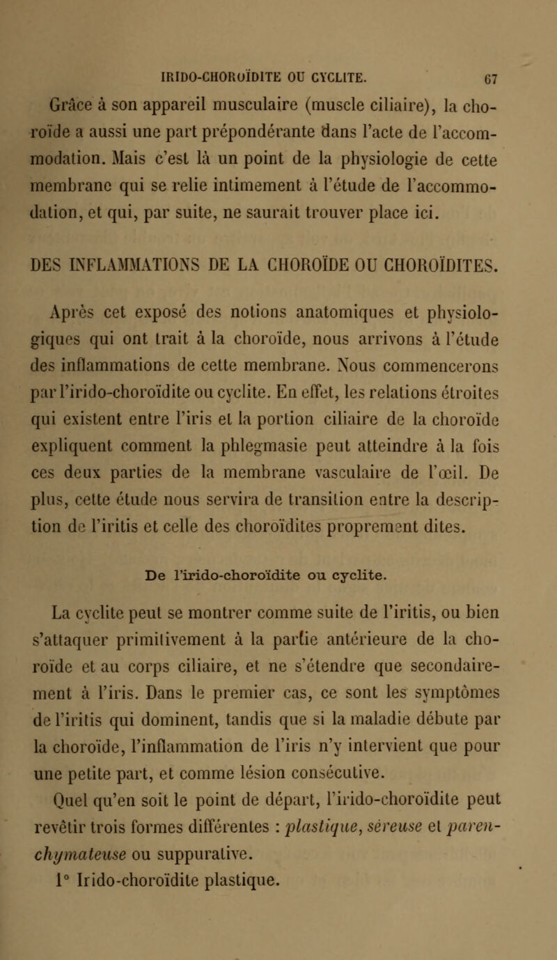 Grâce à son appareil musculaire (muscle ciliaire), la cho- roïde a aussi une part prépondérante dans l'acte de l'accom- modation. Mais c'est là un point de la physiologie de cette membrane qui se relie intimement à l'étude de l'accommo- dation, et qui, par suite, ne saurait trouver place ici. DES INFLAMMATIONS DE LA CHOROÏDE OU GHOROÏDITES. Après cet exposé des notions anatomiques et physiolo- giques qui ont trait à la choroïde, nous arrivons à l'étude des inflammations de cette membrane. Nous commencerons par l'irido-choroïdite ou cyclite. En effet, les relations étroites qui existent entre l'iris et la portion ciliaire de la choroïde expliquent comment la phlegmasie peut atteindre à la fois ces deux parties de la membrane vasculaire de l'œil. De plus, cette étude nous servira de transition entre la descrip- tion do Tiritis et celle des choroïdites proprement dites. De l'irido-choroïdite ou cyclite. La cyclite peut se montrer comme suite de Tiritis, ou bien s'attaquer primilivement à la partie antérieure de la cho- roïde et au corps ciliaire, et ne s'étendre que secondaire- ment à l'iris. Dans le premier cas, ce sont les symptômes de l'iritis qui dominent, tandis que si la maladie débute par la choroïde, l'inflammation de l'iris n'y intervient que pour une petite part, et comme lésion consécutive. Quel qu'en soit le point de départ, l'irido-choroïdite peut revêtir trois formes différentes : plastique, séreuse et paren- chymateuse ou suppurative. 1° Irido-choroïdite plastique.