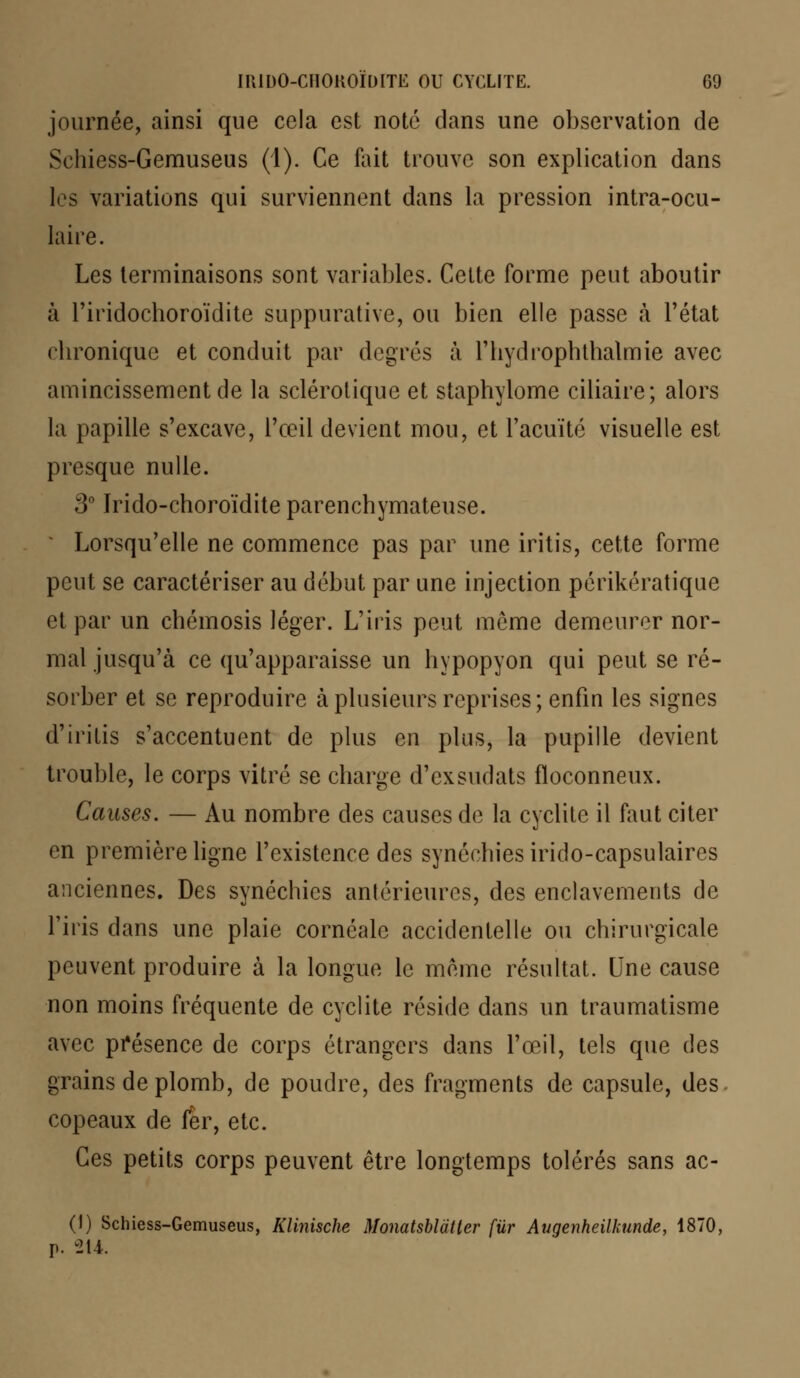 journée, ainsi que cela est noté dans une observation de Schiess-Gemuseus (1). Ce fait trouve son explication dans les variations qui surviennent dans la pression intra-ocu- laire. Les terminaisons sont variables. Cette forme peut aboutir à riridochoroïdite suppurative, ou bien elle passe à l'état cl ironique et conduit par degrés à riiydrophthalmie avec amincissement de la sclérotique et staphylome ciliaire; alors la papille s'excave, l'œil devient mou, et l'acuité visuelle est presque nulle. 3° ïrido-choroïdite parenchymateuse. Lorsqu'elle ne commence pas par une iritis, cette forme peut se caractériser au début par une injection périkératique et par un cliémosis léger. L'iris peut môme demeurer nor- mal jusqu'à ce qu'apparaisse un hypopyon qui peut se ré- sorber et se reproduire à plusieurs reprises; enfin les signes d'iritis s'accentuent de plus en plus, la pupille devient trouble, le corps vitré se charge d'exsudats floconneux. Causes. — Au nombre des causes de la cyclite il faut citer en première ligne l'existence des synécbiesirido-capsulaires anciennes. Des synéchics antérieures, des enclavements de l'iris dans une plaie cornéalc accidentelle ou chirurgicale peuvent produire à la longue le même résultat. Une cause non moins fréquente de cyclite réside dans un traumatisme avec présence de corps étrangers dans l'œil, tels que des grains de plomb, de poudre, des fragments de capsule, des. copeaux de fer, etc. Ces petits corps peuvent être longtemps tolérés sans ac- (1) Schiess-Gemuseus, Klinische Monatsblatter fur Augenheilkunde, 1870, p. 214.