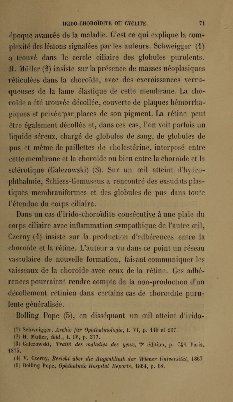 époque avancée de la maladie. C'est ce qui explique la com- plexité des lésions signalées par les auteurs. Schweigger (1) a trouvé dans le cercle ciliaire des globules purulents. II. Millier (2) insiste sur la présence de masses néoplasiques réticulées dans la choroïde, avec des excroissances verru- queuses de la lame élastique de cette membrane. La cho- roïde a été trouvée décollée, couverte de plaques hémorrha- giques et privée parplaces de son pigment. La rétine peut être également décollée et, dans ces cas, l'on voit parfois un liquide séreux, chargé de globules de sang, de globules de pus et même de paillettes de cholestérine, interposé entre cette membrane et la choroïde ou bien entre la choroïde et la sclérotique (Galezowski) (3). Sur un œil atteint d'hydro- plithalmie, Schiess-Gemuseus a rencontré des exsudais pins- tiques membraniformes et des globules de pus dans toute l'étendue du corps ciliaire. Dans un cas d'irido-choroïdite consécutive aune plaie du corps ciliaire avec inflammation sympathique de l'autre œil, Czcrny (4) insiste sur la production d'adhérences entre la choroïde et la rétine. L'auteur a vu dans ce point un réseau vasculaire de nouvelle formation, faisant communiquer les vaisseaux de la choroïde avec ceux de la rétine. Ces adhé- rences pourraient rendre compte de la non-production d'un décollement rétinien dans certains cas de choroidite puru- lente généralisée. Bolling Pope (5), en disséquant un œil atteint d'irido- (1) Schweigger, Archiv fur Ophlhalmologie, t. VI, p. 115 et 2G7. (2) H. Millier, ibid., t. IV, p. 377. (3) Galezowski, Traité des maladies des yeux, 2° édition, p. 748. Paris, 1875. (1) V. Czerny, Bericht ùber die Augenklinik der Wiener Universitàt, 1867 (5) Bolling Pope, Ophthalmic Hospital Reports, 1864, p. G8.