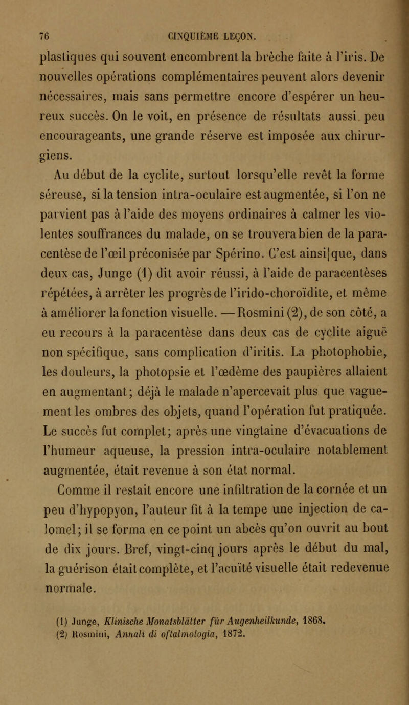 plastiques qui souvent encombrent la brèche faite à l'iris. De nouvelles opérations complémentaires peuvent alors devenir nécessaires, mais sans permettre encore d'espérer un heu- reux succès. On le voit, en présence de résultats aussi peu encourageants, une grande réserve est imposée aux chirur- giens. Au début de la cyclite, surtout lorsqu'elle revêt la forme séreuse, si la tension intra-oculaire est augmentée, si l'on ne parvient pas à l'aide des moyens ordinaires à calmer les vio- lentes souffrances du malade, on se trouvera bien de la para- centèse de l'œil préconisée par Spérino. C'est ainsijque, dans deux cas, Junge (1) dit avoir réussi, à l'aide de paracentèses répétées, à arrêter les progrès de l'irido-choroïdite, et même à améliorer la fonction visuelle. —Rosmini (2), de son côté, a eu recours à la paracentèse dans deux cas de cyclite aiguë non spécifique, sans complication d'iritis. La photophobie, les douleurs, la photopsie et l'œdème des paupières allaient en augmentant; déjà le malade n'apercevait plus que vague- ment les ombres des objets, quand l'opération fut pratiquée. Le succès fut complet; après une vingtaine d'évacuations de l'humeur aqueuse, la pression intra-oculaire notablement augmentée, était revenue à son état normal. Comme il restait encore une infiltration de la cornée et un peu d'hypopyon, l'auteur fit à la tempe une injection de ca- lomel; il se forma en ce point un abcès qu'on ouvrit au bout de dix jours. Bref, vingt-cinq jours après le début du mal, laguérison était complète, et l'acuité visuelle était redevenue normale. (1) Junge, Klinische Monatsblàtter fur Augenheilkunde, 1868, (2) Kosmini, Annali di oftalmologia, 187-2.