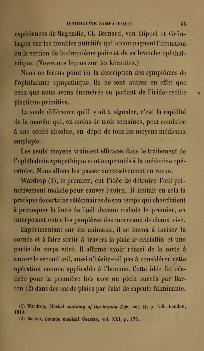 expériences de Magendie, Cl. Bernard, von Ilippel et Grùn- hagen sur les troubles nutritifs qui accompagnent l'irritation ou la section de la cinquième paire et de sa branche ophthal- mique. (Voyez nos leçons sur les kératites.) Nous ne ferons point ici la description des symptômes de l'ophthalmie sympathique. Ils ne sont autres en effet que ceux que nous avons énumérés en parlant de rirido-cyclite plastique primitive. La seule différence qu'il y ait à signaler, c'est la rapidité de la marche qui, en moins de trois semaines, peut conduire à une cécité absolue, en dépit de tous les moyens médicaux employés. Les seuls moyens vraiment efficaces dans le traitement de rophthalmie sympathique sont empruntés à la médecine opé- ratoire. Nous allons les passer successivement en revue. Wardrop (1), le premier, eut l'idée de détruire l'œil pri- mitivement malade pour sauver l'autre. Il imitait en cela la pratique de certains vétérinaires de son temps qui cherchaient à provoquer la fonte de l'œil devenu malade le premier, en interposant entre les paupières des morceaux de chaux vive. Expérimentant sur les animaux, il se borna à inciser la cornée et à faire sortir à travers la plaie le cristallin et une partie du corps vitré. 11 affirme avoir réussi de la sorte à sauver le second œil, aussi n'hésite-t-il pas à considérer cette opération comme applicable à l'homme. Cette idée fut réa- lisée pour la première fois avec un plein succès par Bar- ton (2) dans des cas de plaies par éclat de capsule fulminante. (1) Wardrop, Morbid anatomy of the human Eye, vol. II, p. 159.. London, 1819. (2) Barton, London médical Gazette, vol. XXI, p. 175.