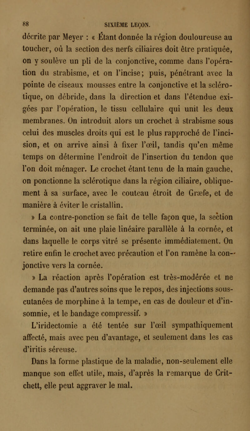 décrite par Meyer : « Étant donnée la région douloureuse au toucher, où la section des nerfs ciliaires doit être pratiquée, on y soulève un pli de la conjonctive, comme dans l'opéra- tion du strabisme, et on l'incise; puis, pénétrant avec la pointe de ciseaux mousses entre la conjonctive et la scléro- tique, on débride, dans la direction et dans l'étendue exi- gées par l'opération, le tissu cellulaire qui unit les deux membranes. On introduit alors un crochet à strabisme sous celui des muscles droits qui est le plus rapproché de l'inci- sion, et on arrive ainsi à fixer l'œil, tandis qu'en même temps on détermine l'endroit de l'insertion du tendon que l'on doit ménager. Le crochet étant tenu de la main gauche, on ponctionne la sclérotique dans la région ciliaire, oblique- ment à sa surface, avec le couteau étroit de Grœfe, et de manière à éviter le cristallin. » La contre-ponction se fait de telle façon que, !a section terminée, on ait une plaie linéaire parallèle à la cornée, et dans laquelle le corps vitré se présente immédiatement. On retire enfin le crochet avec précaution et l'on ramène la con- jonctive vers la cornée. » La réaction après l'opération est très-modérée et ne demande pas d'autres soins que le repos, des injections sous- cutanées de morphine à la tempe, en cas de douleur et d'in- somnie, et le bandage compressif. » L'iridectomie a été tentée sur l'œil sympathiquement affecté, mais avec peu d'avantage, et seulement dans les cas d'iritis séreuse. Dans la forme plastique de la maladie, non-seulement elle manque son effet utile, mais, d'après la remarque de Grit- chett, elle peut aggraver le mal.