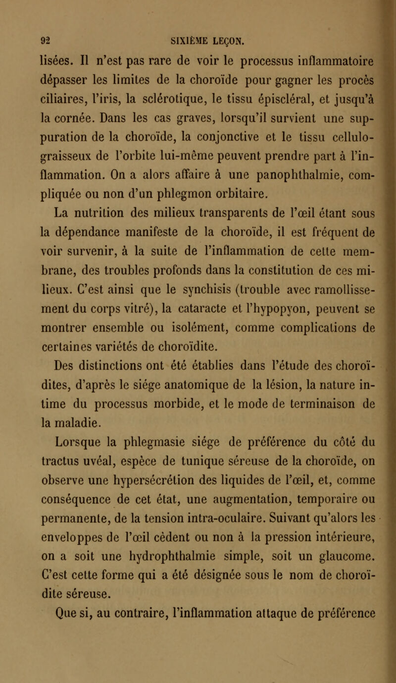 Usées. Il n'est pas rare de voir le processus inflammatoire dépasser les limites de la choroïde pour gagner les procès ciliaires, l'iris, la sclérotique, le tissu épiscléral, et jusqu'à la cornée. Dans les cas graves, lorsqu'il survient une sup- puration de la choroïde, la conjonctive et le tissu cellulo- graisseux de l'orbite lui-même peuvent prendre part à l'in- flammation. On a alors affaire à une panophthalmie, com- pliquée ou non d'un phlegmon orbitaire. La nutrition des milieux transparents de l'œil étant sous la dépendance manifeste de la choroïde, il est fréquent de voir survenir, à la suite de l'inflammation de cette mem- brane, des troubles profonds dans la constitution de ces mi- lieux. C'est ainsi que le synchisis (trouble avec ramollisse- ment du corps vitré), la cataracte et l'hypopyon, peuvent se montrer ensemble ou isolément, comme complications de certaines variétés de choroïdite. Des distinctions ont été établies dans l'étude des choroï- dites, d'après le siège anatomique de la lésion, la nature in- time du processus morbide, et le mode de terminaison de la maladie. Lorsque la phlegmasie siège de préférence du côté du tractus uvéal, espèce de tunique séreuse de la choroïde, on observe une hypersécrétion des liquides de l'œil, et, comme conséquence de cet état, une augmentation, temporaire ou permanente, de la tension intra-oculaire. Suivant qu'alors les enveloppes de l'œil cèdent ou non à la pression intérieure, on a soit une hydrophthalmie simple, soit un glaucome. C'est cette forme qui a été désignée sous le nom de choroï- dite séreuse. Que si, au contraire, l'inflammation attaque de préférence