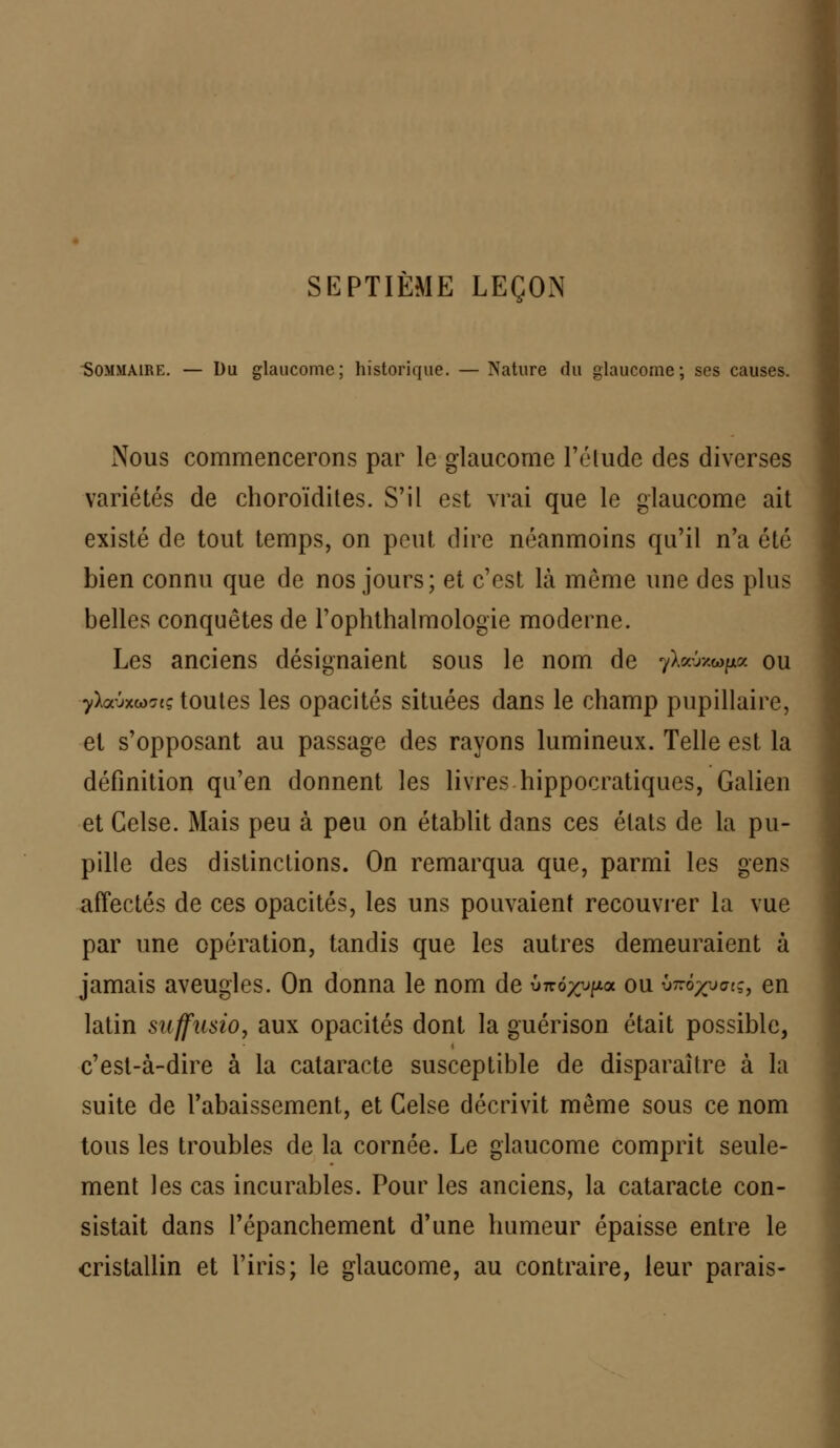 SEPTIÈME LEÇON Sommaire. — Du glaucome; historique. — Nature du glaucome; ses causes. Nous commencerons par le glaucome l'étude des diverses variétés de choroïdites. S'il est vrai que le glaucome ait existé de tout temps, on peut dire néanmoins qu'il n'a été bien connu que de nos jours; et c'est là môme une des plus belles conquêtes de l'ophthalmologie moderne. Les anciens désignaient sous le nom de yhâm»pz ou yïa-jxw?iç toutes les opacités situées dans le champ pupillaire, et s'opposant au passage des rayons lumineux. Telle est la définition qu'en donnent les livres hippocratiques, Galien et Celse. Mais peu à peu on établit dans ces états de la pu- pille des distinctions. On remarqua que, parmi les gens affectés de ces opacités, les uns pouvaient recouvrer la vue par une opération, tandis que les autres demeuraient à jamais aveugles. On donna le nom de ÛTro^pa ou v^ô/va;, en latin suffusio, aux opacités dont la guérison était possible, c'est-à-dire à la cataracte susceptible de disparaître à la suite de l'abaissement, et Celse décrivit même sous ce nom tous les troubles de la cornée. Le glaucome comprit seule- ment les cas incurables. Pour les anciens, la cataracte con- sistait dans l'épanchement d'une humeur épaisse entre le cristallin et l'iris; le glaucome, au contraire, leur parais-