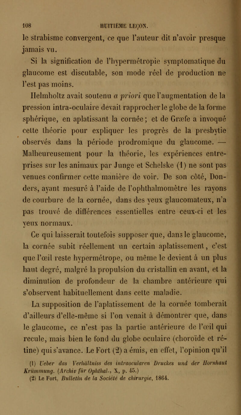 le strabisme convergent, ce que Fauteur dit n'avoir presque jamais vu. Si la signification de l'hypermétropie symplomatique du glaucome est discutable, son mode réel de production ne l'est pas moins. Helmholtz avait soutenu a priori que l'augmentation de la pression intra-oculaire devait rapprocher le globe de la forme sphérique, en aplatissant la cornée; et de Grœfe a invoqué cette théorie pour expliquer les progrès de la presbytie observés dans la période prodromique du glaucome. — Malheureusement pour la théorie, les expériences entre- prises sur les animaux par Junge et Schelske (1) ne sont pas venues confirmer cette manière de voir. De son côté, Don- ders, ayant mesuré à l'aide de l'ophthalmomètre les rayons de courbure de la cornée, dans des yeux glaucomateux, n'a pas trouvé de différences essentielles entre ceux-ci et les yeux normaux. Ce qui laisserait toutefois supposer que, dans le glaucome, la cornée subit réellement un certain aplatissement, c'est que l'œil reste hypermétrope, ou môme le devient à un plus haut degré, malgré la propulsion du cristallin en avant, et la diminution de profondeur de la chambre antérieure qui s'observent habituellement dans celte maladie. La supposition de l'aplatissement de la cornée tomberait d'ailleurs d'elle-même si l'on venait à démontrer que, dans le glaucome, ce n'est pas la partie antérieure de l'œil qui recule, mais bien le fond du globe oculaire (choroïde et ré- tine) qui s'avance. Le Fort (2) a émis, en effet, l'opinion qu'il (1) Ueber das Verhâltniss des intraocularcn Druckes und der Hornhaut Krummung. [Archiv fur Ophlhal, X, p. -15.) (2) Le Fort; Bulletin de la Société de cliiruryie, 1864.