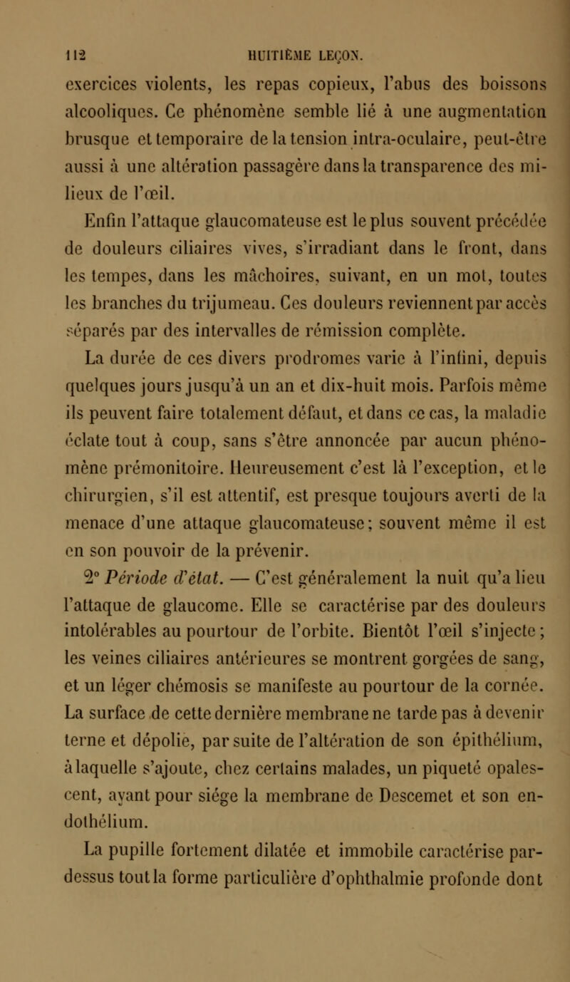 exercices violents, les repas copieux, l'abus des boissons alcooliques. Ce phénomène semble lié à une augmentation brusque et temporaire de la tension intra-oculaire, peut-être aussi à une altération passagère dans la transparence des mi- lieux de l'œil. Enfin l'attaque glaucomateuse est le plus souvent précédée de douleurs ciliaires vives, s'irradiant dans le front, dans les tempes, dans les mâchoires, suivant, en un mol, toutes les branches du trijumeau. Ces douleurs reviennent par accès séparés par des intervalles de rémission complète- La durée de ces divers prodromes varie à l'infini, depuis quelques jours jusqu'à un an et dix-huit mois. Parfois môme ils peuvent faire totalement défaut, et dans ce cas, la maladie ('date tout à coup, sans s'être annoncée par aucun phéno- mène prémonitoire. Heureusement c'est là l'exception, et le chirurgien, s'il est attentif, est presque toujours averti de la menace d'une attaque glaucomateuse; souvent même il est en son pouvoir de la prévenir. 2° Période d'état. — C'est généralement la nuit qu'a lieu l'attaque de glaucome. Elle se caractérise par des douleurs intolérables au pourtour de l'orbite. Bientôt l'œil s'injecte ; les veines ciliaires antérieures se montrent gorgées de sang, et un léger chémosis se manifeste au pourtour de la cornée. La surface de cette dernière membrane ne tarde pas à devenir terne et dépolie, par suite de l'altération de son épithélium, à laquelle s'ajoute, chez certains malades, un piqueté opales- cent, ayant pour siège la membrane de Descemet et son en- dothélium. La pupille fortement dilatée et immobile caractérise par- dessus tout la forme particulière d'ophthalmie profonde dont