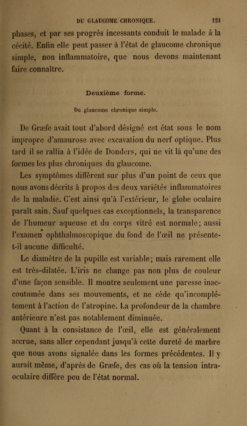 phases, et par ses progrès incessants conduit le malade à la cécité. Enfin elle peut passer à l'état de glaucome chronique simple, non inflammatoire, que nous devons maintenant faire connaître. Deuxième forme. Du glaucome chronique simple. De Grœfe avait tout d'abord désigné cet état sous le nom impropre d'amaurose avec excavation du nerf optique. Plus tard il se rallia à l'idée de Donders, qui ne vit là qu'une des formes les plus chroniques du glaucome. Les symptômes diffèrent sur plus d'un point de ceux que nous avons décrits à propos des deux variétés inflammatoires de la maladie. C'est ainsi qu'à F extérieur, le globe oculaire paraît sain. Sauf quelques cas exceptionnels, la transparence de l'humeur aqueuse et du corps vitré est normale; aussi l'examen ophthalmoscopique du fond de l'œil ne présente- t-il aucune difficulté. Le diamètre de la pupille est variable; mais rarement elle est très-dilatée. L'iris ne change pas non plus de couleur d'une façon sensible. Il montre seulement une paresse inac- coutumée dans ses mouvements, et ne cède qu'incomplè- tement à l'action de l'atropine. La profondeur de la chambre antérieure n'est pas notablement diminuée. Quant à la consistance de l'œil, elle est généralement accrue, sans aller cependant jusqu'à cette dureté de marbre que nous avons signalée dans les formes précédentes. Il y aurait même, d'après de Grœfe, des cas où la tension intra- oculaire diffère peu de l'état normal.