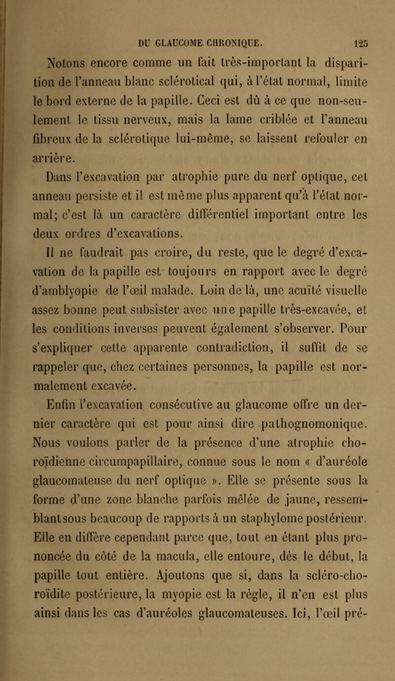 Notons encore comme un fait très-important la dispari- tion de l'anneau blanc sclérotical qui, à l'état normal, limite le bord externe de la papille. Ceci est dû à ce que non-seu- lement le tissu nerveux, mais la lame criblée et l'anneau fibreux de la sclérotique lui-même, se laissent refouler en arrière. Dans l'excavation par atrophie pure du nerf optique, cet anneau persiste et il est même plus apparent qu'à l'état nor- mal; c'est là un caractère différentiel important entre les deux ordres d'excavations. II ne faudrait pas croire, du reste, que le degré d'exca- vation de la papille est toujours en rapport avec le degré d'amblyopie de l'œil malade. Loin de là, une acuité visuelle assez bonne peut subsister avec une papille très-excavée, et les conditions inverses peuvent également s'observer. Pour s'expliquer cette apparente contradiction, il suffit de se rappeler que, chez certaines personnes, la papille est nor- malement excavée. Enfin l'excavation consécutive au glaucome offre un der- nier caractère qui est pour ainsi dire pathognomonique. Nous voulons parler de la présence d'une atrophie cho- roïdienne circumpapillaire, connue sous le nom « d'auréole glaucomateuse du nerf optique ». Elle se présente sous la forme d'une zone blanche parfois mêlée de jaune, ressem- blantsous beaucoup de rapports à un staphylome postérieur. Elle en diffère cependant parce que, tout en étant plus pro- noncée du côté de la macula, elle entoure, dès le début, la papille tout entière. Ajoutons que si, dans la scléro-cho- roïditc postérieure, la myopie est la règle, il n'en est plus ainsi dans les cas d'auréoles glaucomateuses. Ici, l'œil pré-