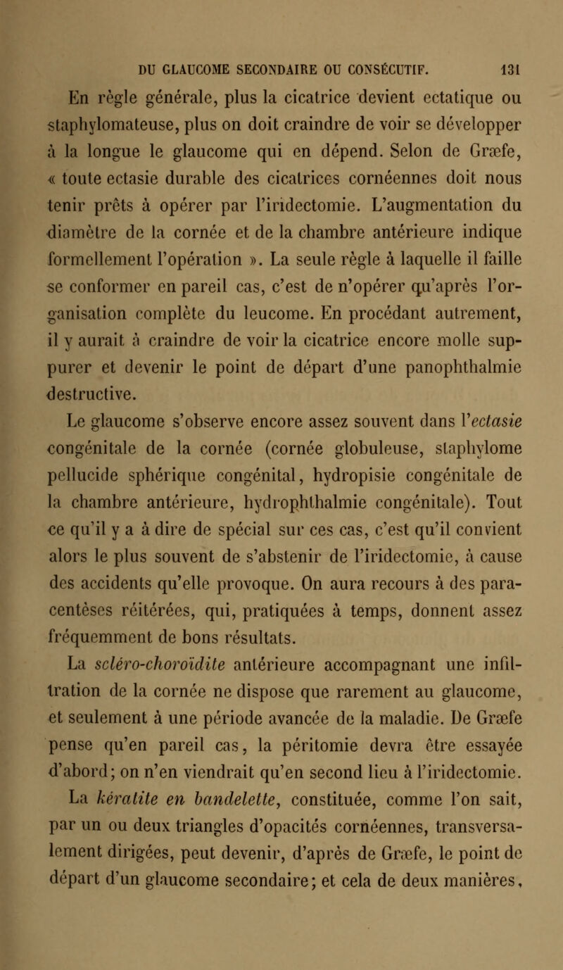 En règle générale, plus la cicatrice devient ectatique ou staphylomateuse, plus on doit craindre de voir se développer à la longue le glaucome qui en dépend. Selon de Grœfe, « toute ectasie durable des cicatrices cornéennes doit nous tenir prêts à opérer par l'indectomie. L'augmentation du diamètre de la cornée et de la chambre antérieure indique formellement l'opération ». La seule règle à laquelle il faille se conformer en pareil cas, c'est de n'opérer qu'après l'or- ganisation complète du leucome. En procédant autrement, il y aurait à craindre de voir la cicatrice encore molle sup- purer et devenir le point de départ d'une panophthalmie destructive. Le glaucome s'observe encore assez souvent dans Yectasie congénitale de la cornée (cornée globuleuse, staphylome pellucide sphérique congénital, hydropisie congénitale de la chambre antérieure, hydrophthalmie congénitale). Tout ce qu'il y a à dire de spécial sur ces cas, c'est qu'il convient alors le plus souvent de s'abstenir de l'iridectomie, à cause des accidents qu'elle provoque. On aura recours à des para- centèses réitérées, qui, pratiquées à temps, donnent assez fréquemment de bons résultats. La scléro-choroïdite antérieure accompagnant une infil- tration de la cornée ne dispose que rarement au glaucome, et seulement à une période avancée de la maladie. De Grsefe pense qu'en pareil cas, la péritomie devra être essayée d'abord; on n'en viendrait qu'en second lieu à l'iridectomie. La kératite en bandelette, constituée, comme l'on sait, par un ou deux triangles d'opacités cornéennes, transversa- lement dirigées, peut devenir, d'après de Graafe, le point de départ d'un glaucome secondaire; et cela de deux manières,